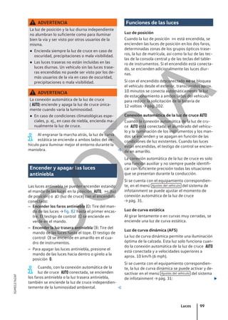 ADVERTENCIA
La luz de posición y la luz diurna independiente
no alumbran lo suficiente como para iluminar
bien la vía y ser visto por otros usuarios de la
misma.
● Encienda siempre la luz de cruce en caso de
oscuridad, precipitaciones o mala visibilidad.
● Las luces traseras no están incluidas en las
luces diurnas. Un vehículo sin las luces trase-
ras encendidas no puede ser visto por los de-
más usuarios de la vía en caso de oscuridad,
precipitaciones o mala visibilidad.
ADVERTENCIA
La conexión automática de la luz de cruce
( ) enciende y apaga la luz de cruce única-
mente cuando varía la luminosidad.
● En caso de condiciones climatológicas espe-
ciales, p. ej., en caso de niebla, encienda ma-
nualmente la luz de cruce.
Al engranar la marcha atrás, la luz de curva
estática se enciende a ambos lados del ve-
hículo para iluminar mejor el entorno durante la
maniobra. 
Encender y apagar las luces
antiniebla
Las luces antiniebla se pueden encender estando
el mando de las luces en la posición ,  (luz
de posición) o  (luz de cruce) con el encendido
conectado:
– Encender los faros antiniebla : Tire del man-
do de las luces → fig. 82 hasta el primer encas-
tre. El testigo de control  se enciende en
verde en el mando.
– Encender la luz trasera antiniebla : Tire del
mando de las luces hasta el tope. El testigo de
control  se enciende en amarillo en el cua-
dro de instrumentos.
– Para apagar las luces antiniebla, presione el
mando de las luces hacia dentro o gírelo a la
posición .
Cuando, con la conexión automática de la
luz de cruce  conectada, se encienden
los faros antiniebla o la luz trasera antiniebla,
también se enciende la luz de cruce independien-
temente de la luminosidad ambiental. 
Funciones de las luces
Luz de posición
Cuando la luz de posición  está encendida, se
encienden las luces de posición en los dos faros,
determinadas zonas de los grupos ópticos trase-
ros, la luz de matrícula, así como la luz de las tec-
las de la consola central y de las teclas del table-
ro de instrumentos. Si el encendido está conecta-
do, se encienden adicionalmente las luces diur-
nas.
Si con el encendido desconectado no se bloquea
el vehículo desde el exterior, transcurridos aprox.
10 minutos se conecta automáticamente la luz
de estacionamiento a ambos lados del vehículo
para reducir la solicitación de la batería de
12 voltios → pág. 102.
Conexión automática de la luz de cruce 
Cuando la conexión automática de la luz de cru-
ce  está conectada, el alumbrado del vehícu-
lo y la iluminación de los instrumentos y los man-
dos se encienden y se apagan en función de las
condiciones de luz existentes. Cuando las luces
están encendidas, el testigo de control se encien-
de en amarillo.
La conexión automática de la luz de cruce es solo
una función auxiliar y no siempre puede identifi-
car con suficiente precisión todas las situaciones
que se presentan durante la conducción.
Si se cuenta con el equipamiento correspondien-
te, en el menú Ajustes del vehículo del sistema de
infotainment se puede ajustar el momento de
conexión automática de la luz de cruce
→ pág. 31.
Luz de curva estática
Al girar lentamente o en curvas muy cerradas, se
enciende una luz de curva estática.
Luz de curva dinámica (AFS)
La luz de curva dinámica permite una iluminación
óptima de la calzada. Esta luz solo funciona cuan-
do la conexión automática de la luz de cruce 
está conectada y a velocidades superiores a
aprox. 10 km/h (6 mph).
Si se cuenta con el equipamiento correspondien-
te, la luz de curva dinámica se puede activar y de-
sactivar en el menú Ajustes del vehículo del sistema
de infotainment → pág. 31: 
Luces 99
5GM012762AF
C
O
P
I
A
 