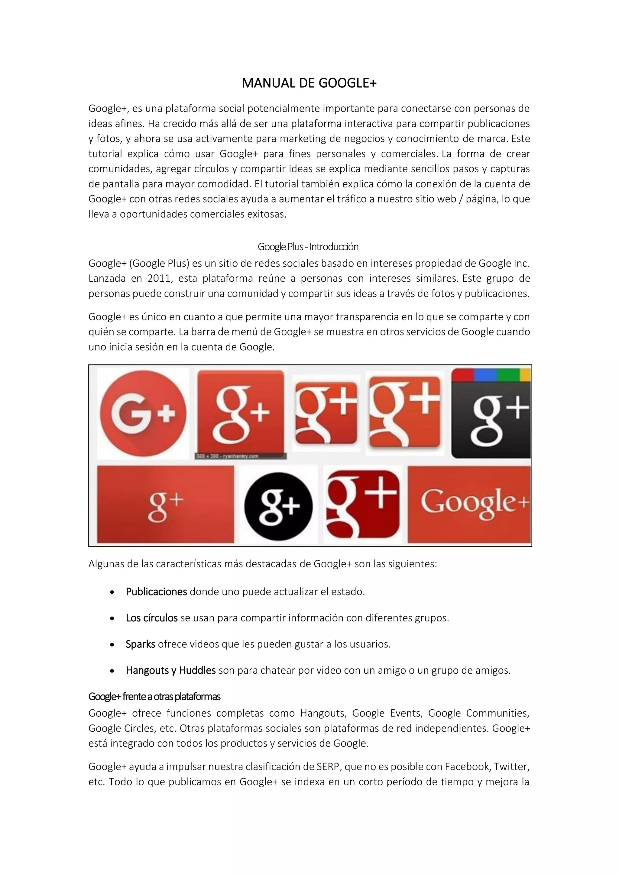 MANUAL DE GOOGLE+
Google+, es una plataforma social potencialmente importante para conectarse con personas de
ideas afines. Ha crecido más allá de ser una plataforma interactiva para compartir publicaciones
y fotos, y ahora se usa activamente para marketing de negocios y conocimiento de marca. Este
tutorial explica cómo usar Google+ para fines personales y comerciales. La forma de crear
comunidades, agregar círculos y compartir ideas se explica mediante sencillos pasos y capturas
de pantalla para mayor comodidad. El tutorial también explica cómo la conexión de la cuenta de
Google+ con otras redes sociales ayuda a aumentar el tráfico a nuestro sitio web / página, lo que
lleva a oportunidades comerciales exitosas.
GooglePlus-Introducción
Google+ (Google Plus) es un sitio de redes sociales basado en intereses propiedad de Google Inc.
Lanzada en 2011, esta plataforma reúne a personas con intereses similares. Este grupo de
personas puede construir una comunidad y compartir sus ideas a través de fotos y publicaciones.
Google+ es único en cuanto a que permite una mayor transparencia en lo que se comparte y con
quién se comparte. La barra de menú de Google+ se muestra en otros servicios de Google cuando
uno inicia sesión en la cuenta de Google.
Algunas de las características más destacadas de Google+ son las siguientes:
 Publicaciones donde uno puede actualizar el estado.
 Los círculos se usan para compartir información con diferentes grupos.
 Sparks ofrece videos que les pueden gustar a los usuarios.
 Hangouts y Huddles son para chatear por video con un amigo o un grupo de amigos.
Google+frenteaotrasplataformas
Google+ ofrece funciones completas como Hangouts, Google Events, Google Communities,
Google Circles, etc. Otras plataformas sociales son plataformas de red independientes. Google+
está integrado con todos los productos y servicios de Google.
Google+ ayuda a impulsar nuestra clasificación de SERP, que no es posible con Facebook, Twitter,
etc. Todo lo que publicamos en Google+ se indexa en un corto período de tiempo y mejora la
 