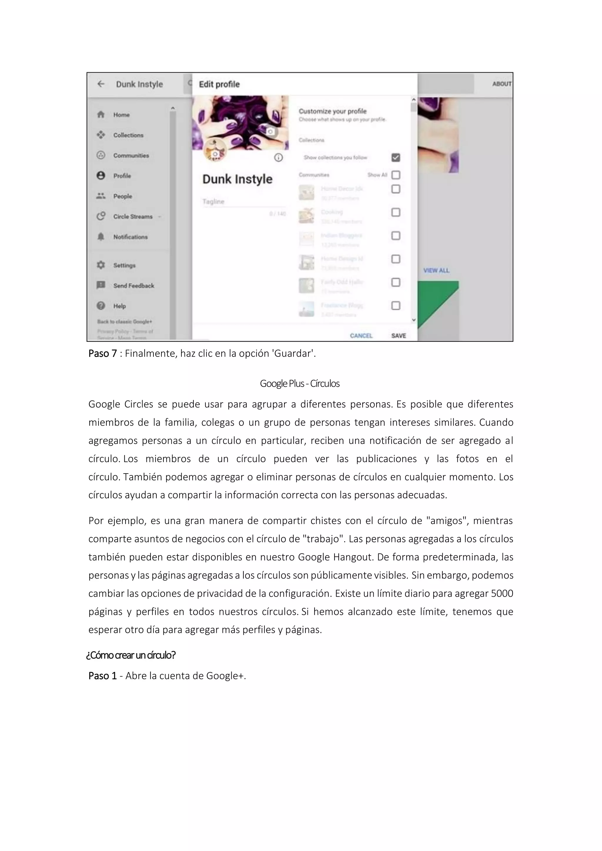 Paso 7 : Finalmente, haz clic en la opción 'Guardar'.
GooglePlus-Círculos
Google Circles se puede usar para agrupar a diferentes personas. Es posible que diferentes
miembros de la familia, colegas o un grupo de personas tengan intereses similares. Cuando
agregamos personas a un círculo en particular, reciben una notificación de ser agregado al
círculo. Los miembros de un círculo pueden ver las publicaciones y las fotos en el
círculo. También podemos agregar o eliminar personas de círculos en cualquier momento. Los
círculos ayudan a compartir la información correcta con las personas adecuadas.
Por ejemplo, es una gran manera de compartir chistes con el círculo de "amigos", mientras
comparte asuntos de negocios con el círculo de "trabajo". Las personas agregadas a los círculos
también pueden estar disponibles en nuestro Google Hangout. De forma predeterminada, las
personas y las páginas agregadas a los círculos son públicamente visibles. Sin embargo, podemos
cambiar las opciones de privacidad de la configuración. Existe un límite diario para agregar 5000
páginas y perfiles en todos nuestros círculos. Si hemos alcanzado este límite, tenemos que
esperar otro día para agregar más perfiles y páginas.
¿Cómocrearuncírculo?
Paso 1 - Abre la cuenta de Google+.
 