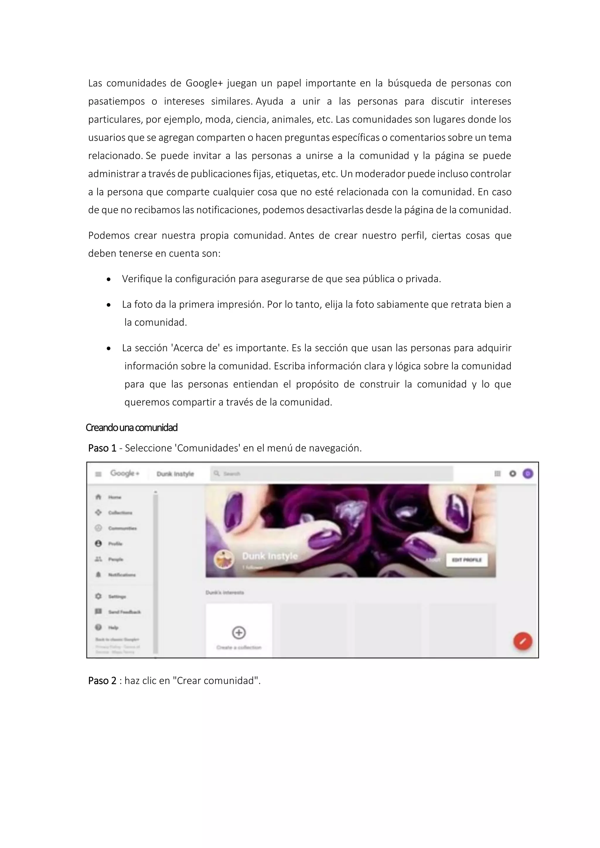 Las comunidades de Google+ juegan un papel importante en la búsqueda de personas con
pasatiempos o intereses similares. Ayuda a unir a las personas para discutir intereses
particulares, por ejemplo, moda, ciencia, animales, etc. Las comunidades son lugares donde los
usuarios que se agregan comparten o hacen preguntas específicas o comentarios sobre un tema
relacionado. Se puede invitar a las personas a unirse a la comunidad y la página se puede
administrar a través de publicaciones fijas, etiquetas, etc. Un moderador puede incluso controlar
a la persona que comparte cualquier cosa que no esté relacionada con la comunidad. En caso
de que no recibamos las notificaciones, podemos desactivarlas desde la página de la comunidad.
Podemos crear nuestra propia comunidad. Antes de crear nuestro perfil, ciertas cosas que
deben tenerse en cuenta son:
 Verifique la configuración para asegurarse de que sea pública o privada.
 La foto da la primera impresión. Por lo tanto, elija la foto sabiamente que retrata bien a
la comunidad.
 La sección 'Acerca de' es importante. Es la sección que usan las personas para adquirir
información sobre la comunidad. Escriba información clara y lógica sobre la comunidad
para que las personas entiendan el propósito de construir la comunidad y lo que
queremos compartir a través de la comunidad.
Creandounacomunidad
Paso 1 - Seleccione 'Comunidades' en el menú de navegación.
Paso 2 : haz clic en "Crear comunidad".
 