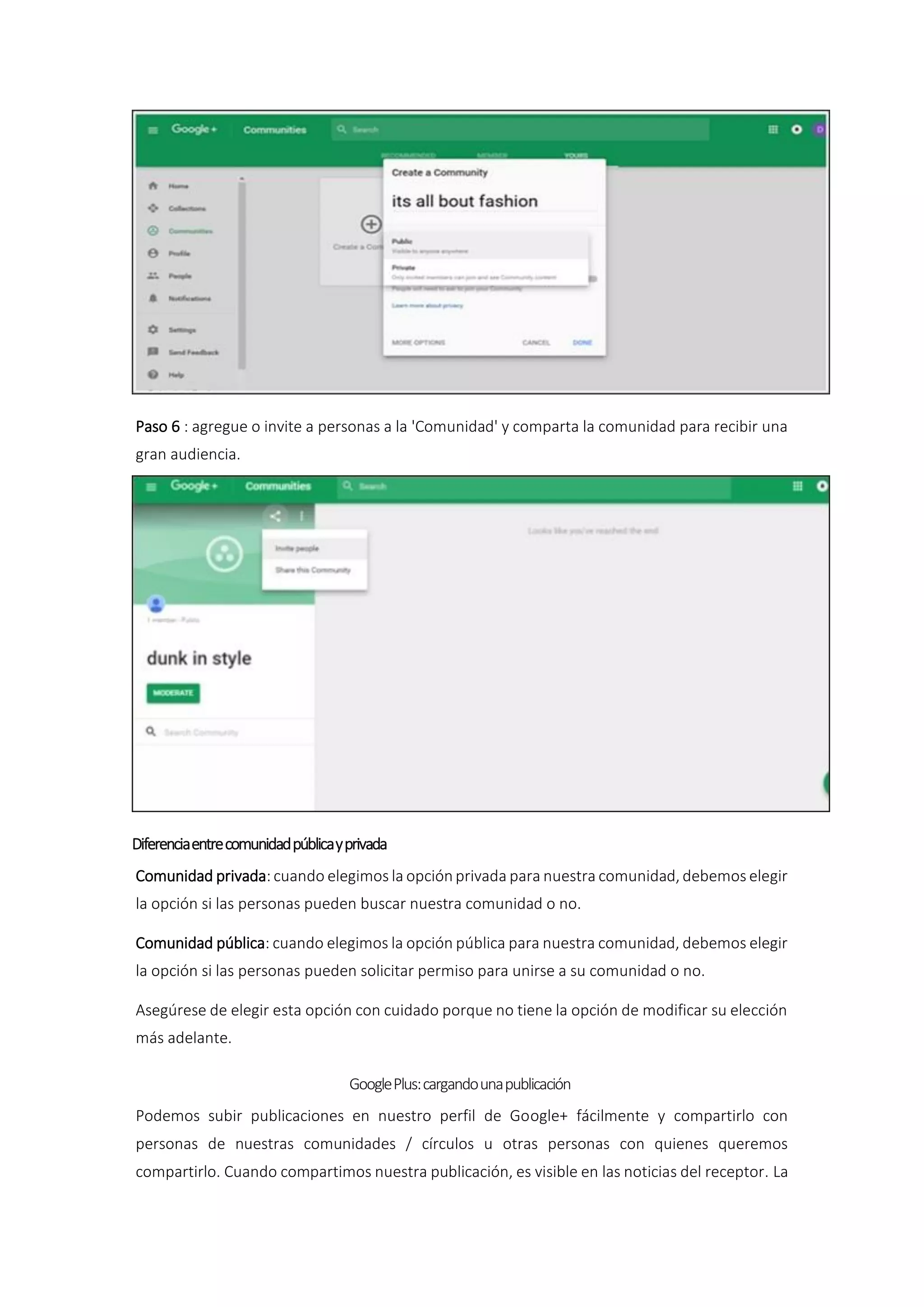 Paso 6 : agregue o invite a personas a la 'Comunidad' y comparta la comunidad para recibir una
gran audiencia.
Diferenciaentrecomunidadpúblicayprivada
Comunidad privada: cuando elegimos la opción privada para nuestra comunidad, debemos elegir
la opción si las personas pueden buscar nuestra comunidad o no.
Comunidad pública: cuando elegimos la opción pública para nuestra comunidad, debemos elegir
la opción si las personas pueden solicitar permiso para unirse a su comunidad o no.
Asegúrese de elegir esta opción con cuidado porque no tiene la opción de modificar su elección
más adelante.
GooglePlus:cargandounapublicación
Podemos subir publicaciones en nuestro perfil de Google+ fácilmente y compartirlo con
personas de nuestras comunidades / círculos u otras personas con quienes queremos
compartirlo. Cuando compartimos nuestra publicación, es visible en las noticias del receptor. La
 