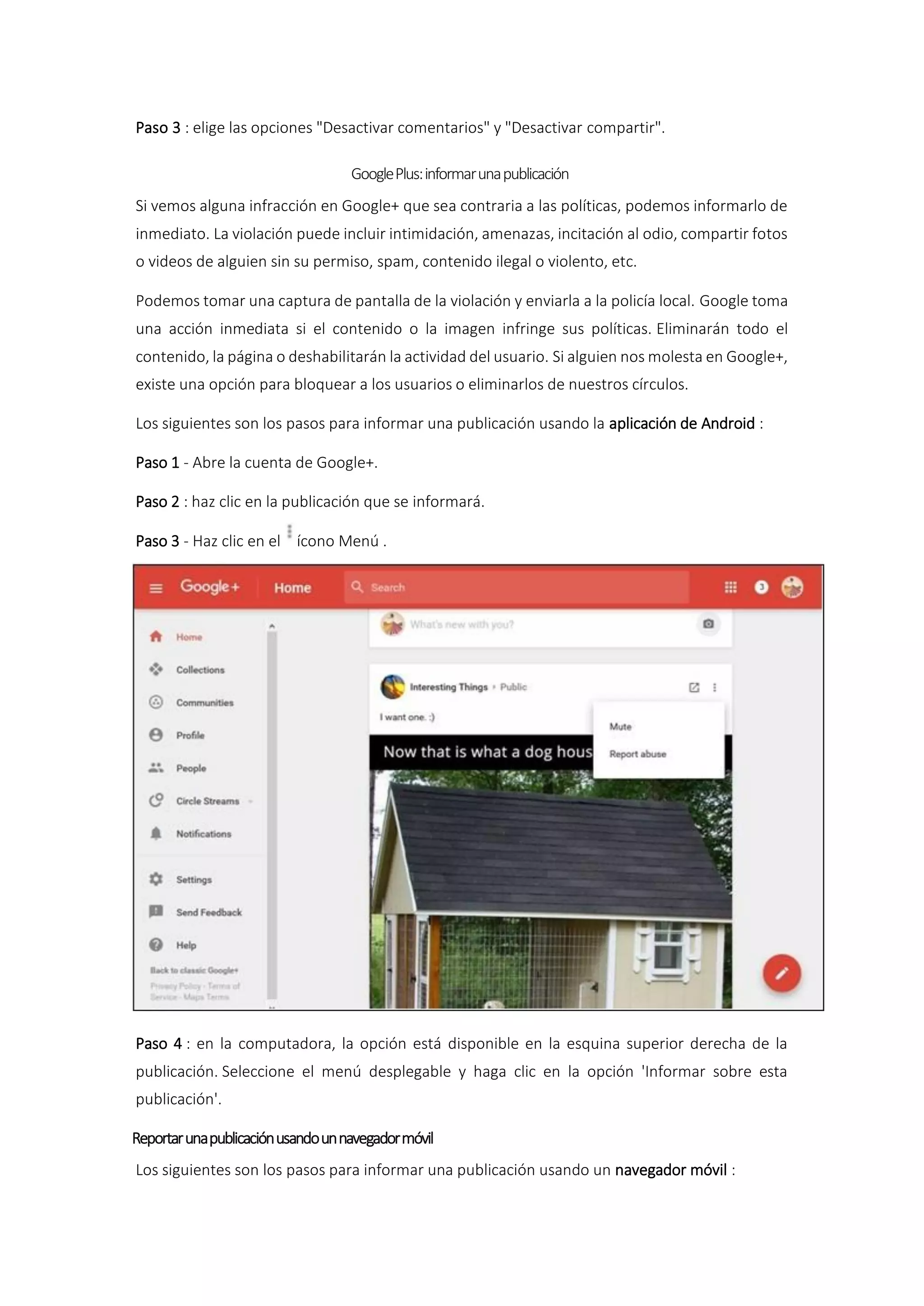 Paso 3 : elige las opciones "Desactivar comentarios" y "Desactivar compartir".
GooglePlus:informarunapublicación
Si vemos alguna infracción en Google+ que sea contraria a las políticas, podemos informarlo de
inmediato. La violación puede incluir intimidación, amenazas, incitación al odio, compartir fotos
o videos de alguien sin su permiso, spam, contenido ilegal o violento, etc.
Podemos tomar una captura de pantalla de la violación y enviarla a la policía local. Google toma
una acción inmediata si el contenido o la imagen infringe sus políticas. Eliminarán todo el
contenido, la página o deshabilitarán la actividad del usuario. Si alguien nos molesta en Google+,
existe una opción para bloquear a los usuarios o eliminarlos de nuestros círculos.
Los siguientes son los pasos para informar una publicación usando la aplicación de Android :
Paso 1 - Abre la cuenta de Google+.
Paso 2 : haz clic en la publicación que se informará.
Paso 3 - Haz clic en el ícono Menú .
Paso 4 : en la computadora, la opción está disponible en la esquina superior derecha de la
publicación. Seleccione el menú desplegable y haga clic en la opción 'Informar sobre esta
publicación'.
Reportarunapublicaciónusandounnavegadormóvil
Los siguientes son los pasos para informar una publicación usando un navegador móvil :
 