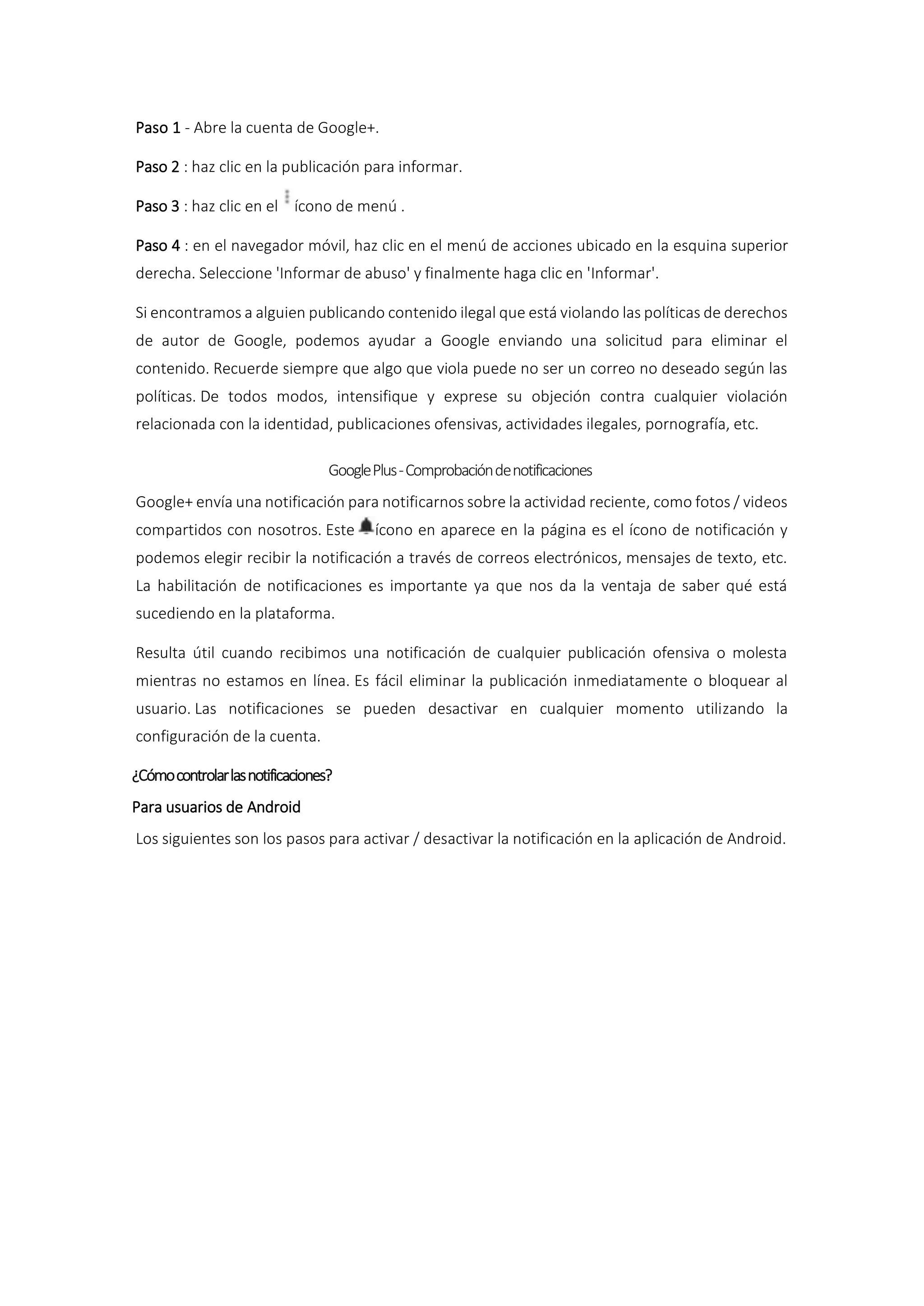 Paso 1 - Abre la cuenta de Google+.
Paso 2 : haz clic en la publicación para informar.
Paso 3 : haz clic en el ícono de menú .
Paso 4 : en el navegador móvil, haz clic en el menú de acciones ubicado en la esquina superior
derecha. Seleccione 'Informar de abuso' y finalmente haga clic en 'Informar'.
Si encontramos a alguien publicando contenido ilegal que está violando las políticas de derechos
de autor de Google, podemos ayudar a Google enviando una solicitud para eliminar el
contenido. Recuerde siempre que algo que viola puede no ser un correo no deseado según las
políticas. De todos modos, intensifique y exprese su objeción contra cualquier violación
relacionada con la identidad, publicaciones ofensivas, actividades ilegales, pornografía, etc.
GooglePlus-Comprobacióndenotificaciones
Google+ envía una notificación para notificarnos sobre la actividad reciente, como fotos / videos
compartidos con nosotros. Este ícono en aparece en la página es el ícono de notificación y
podemos elegir recibir la notificación a través de correos electrónicos, mensajes de texto, etc.
La habilitación de notificaciones es importante ya que nos da la ventaja de saber qué está
sucediendo en la plataforma.
Resulta útil cuando recibimos una notificación de cualquier publicación ofensiva o molesta
mientras no estamos en línea. Es fácil eliminar la publicación inmediatamente o bloquear al
usuario. Las notificaciones se pueden desactivar en cualquier momento utilizando la
configuración de la cuenta.
¿Cómocontrolarlasnotificaciones?
Para usuarios de Android
Los siguientes son los pasos para activar / desactivar la notificación en la aplicación de Android.
 