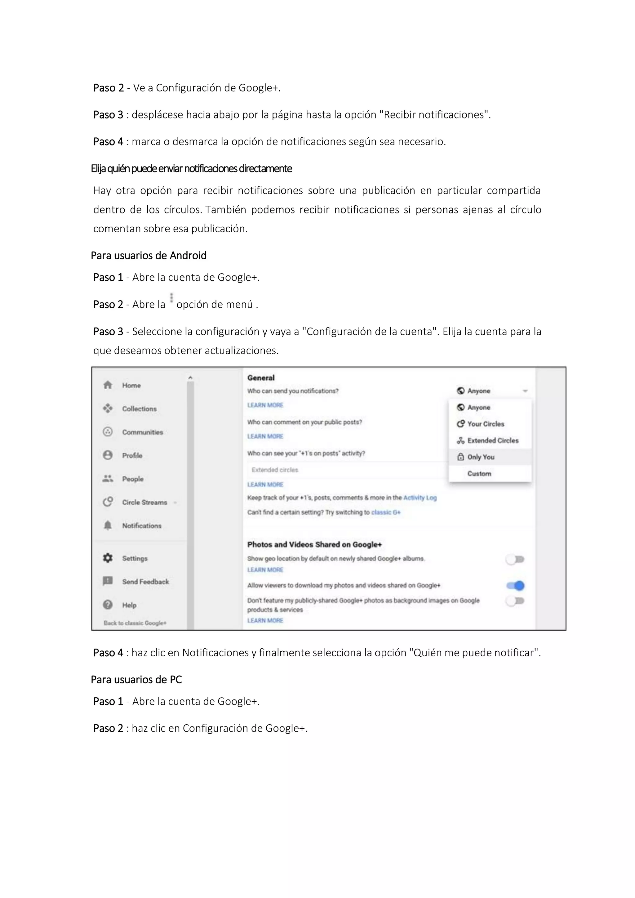 Paso 2 - Ve a Configuración de Google+.
Paso 3 : desplácese hacia abajo por la página hasta la opción "Recibir notificaciones".
Paso 4 : marca o desmarca la opción de notificaciones según sea necesario.
Elijaquiénpuedeenviarnotificacionesdirectamente
Hay otra opción para recibir notificaciones sobre una publicación en particular compartida
dentro de los círculos. También podemos recibir notificaciones si personas ajenas al círculo
comentan sobre esa publicación.
Para usuarios de Android
Paso 1 - Abre la cuenta de Google+.
Paso 2 - Abre la opción de menú .
Paso 3 - Seleccione la configuración y vaya a "Configuración de la cuenta". Elija la cuenta para la
que deseamos obtener actualizaciones.
Paso 4 : haz clic en Notificaciones y finalmente selecciona la opción "Quién me puede notificar".
Para usuarios de PC
Paso 1 - Abre la cuenta de Google+.
Paso 2 : haz clic en Configuración de Google+.
 