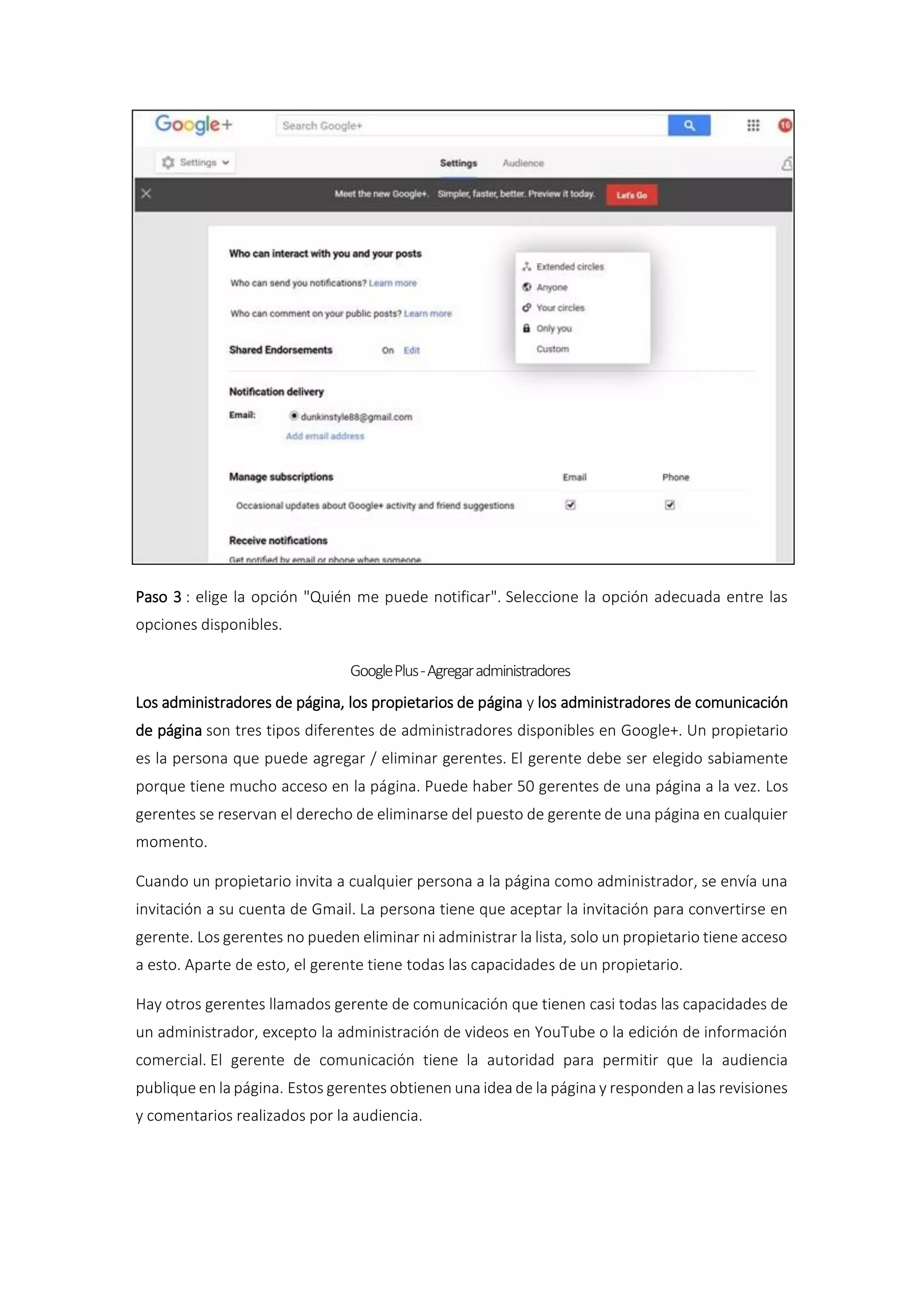 Paso 3 : elige la opción "Quién me puede notificar". Seleccione la opción adecuada entre las
opciones disponibles.
GooglePlus-Agregaradministradores
Los administradores de página, los propietarios de página y los administradores de comunicación
de página son tres tipos diferentes de administradores disponibles en Google+. Un propietario
es la persona que puede agregar / eliminar gerentes. El gerente debe ser elegido sabiamente
porque tiene mucho acceso en la página. Puede haber 50 gerentes de una página a la vez. Los
gerentes se reservan el derecho de eliminarse del puesto de gerente de una página en cualquier
momento.
Cuando un propietario invita a cualquier persona a la página como administrador, se envía una
invitación a su cuenta de Gmail. La persona tiene que aceptar la invitación para convertirse en
gerente. Los gerentes no pueden eliminar ni administrar la lista, solo un propietario tiene acceso
a esto. Aparte de esto, el gerente tiene todas las capacidades de un propietario.
Hay otros gerentes llamados gerente de comunicación que tienen casi todas las capacidades de
un administrador, excepto la administración de videos en YouTube o la edición de información
comercial. El gerente de comunicación tiene la autoridad para permitir que la audiencia
publique en la página. Estos gerentes obtienen una idea de la página y responden a las revisiones
y comentarios realizados por la audiencia.
 
