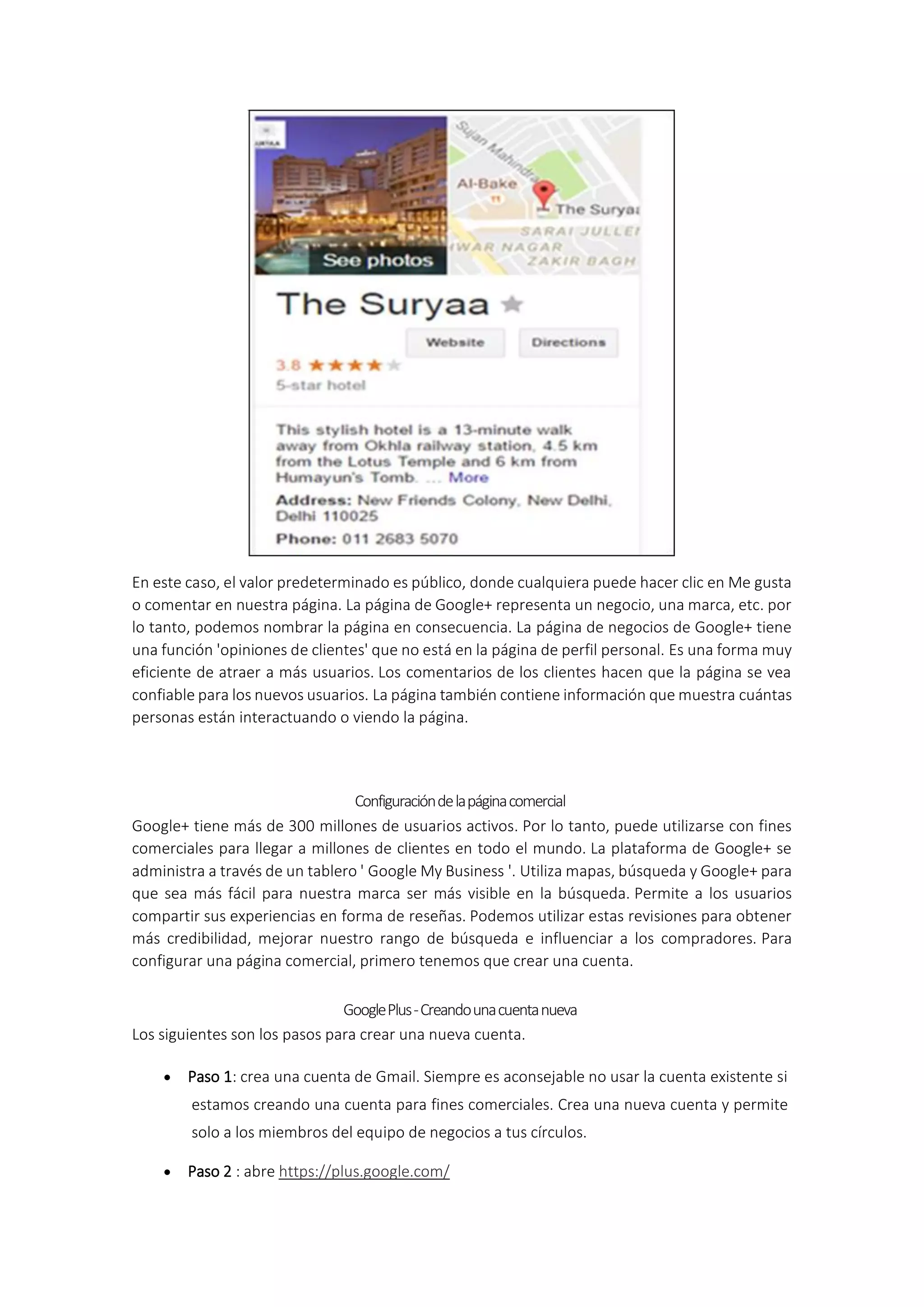 En este caso, el valor predeterminado es público, donde cualquiera puede hacer clic en Me gusta
o comentar en nuestra página. La página de Google+ representa un negocio, una marca, etc. por
lo tanto, podemos nombrar la página en consecuencia. La página de negocios de Google+ tiene
una función 'opiniones de clientes' que no está en la página de perfil personal. Es una forma muy
eficiente de atraer a más usuarios. Los comentarios de los clientes hacen que la página se vea
confiable para los nuevos usuarios. La página también contiene información que muestra cuántas
personas están interactuando o viendo la página.
Configuracióndelapáginacomercial
Google+ tiene más de 300 millones de usuarios activos. Por lo tanto, puede utilizarse con fines
comerciales para llegar a millones de clientes en todo el mundo. La plataforma de Google+ se
administra a través de un tablero ' Google My Business '. Utiliza mapas, búsqueda y Google+ para
que sea más fácil para nuestra marca ser más visible en la búsqueda. Permite a los usuarios
compartir sus experiencias en forma de reseñas. Podemos utilizar estas revisiones para obtener
más credibilidad, mejorar nuestro rango de búsqueda e influenciar a los compradores. Para
configurar una página comercial, primero tenemos que crear una cuenta.
GooglePlus-Creandounacuentanueva
Los siguientes son los pasos para crear una nueva cuenta.
 Paso 1: crea una cuenta de Gmail. Siempre es aconsejable no usar la cuenta existente si
estamos creando una cuenta para fines comerciales. Crea una nueva cuenta y permite
solo a los miembros del equipo de negocios a tus círculos.
 Paso 2 : abre https://plus.google.com/
 