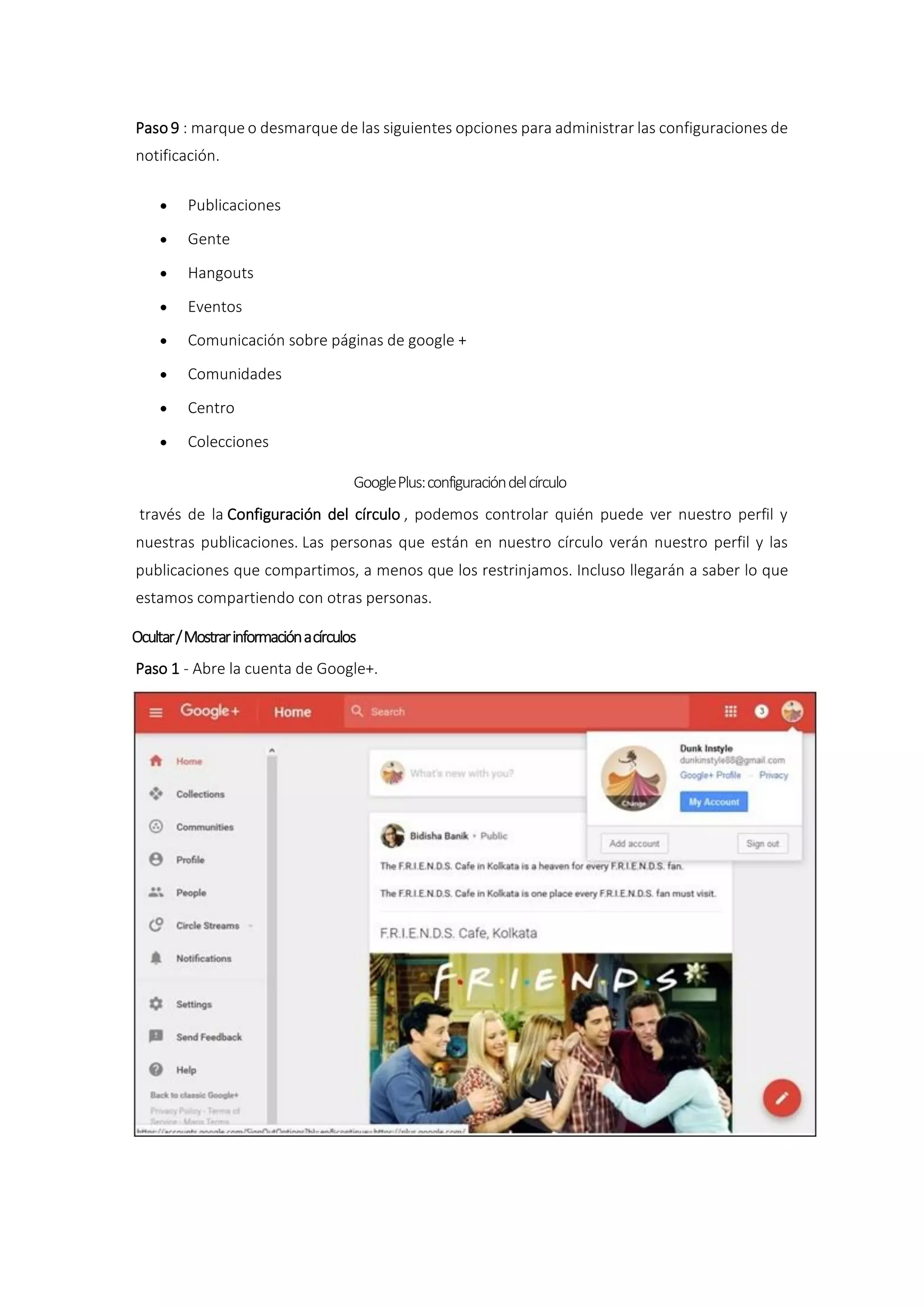 Paso9 : marque o desmarque de las siguientes opciones para administrar las configuraciones de
notificación.
 Publicaciones
 Gente
 Hangouts
 Eventos
 Comunicación sobre páginas de google +
 Comunidades
 Centro
 Colecciones
GooglePlus:configuracióndelcírculo
través de la Configuración del círculo , podemos controlar quién puede ver nuestro perfil y
nuestras publicaciones. Las personas que están en nuestro círculo verán nuestro perfil y las
publicaciones que compartimos, a menos que los restrinjamos. Incluso llegarán a saber lo que
estamos compartiendo con otras personas.
Ocultar/Mostrarinformaciónacírculos
Paso 1 - Abre la cuenta de Google+.
 