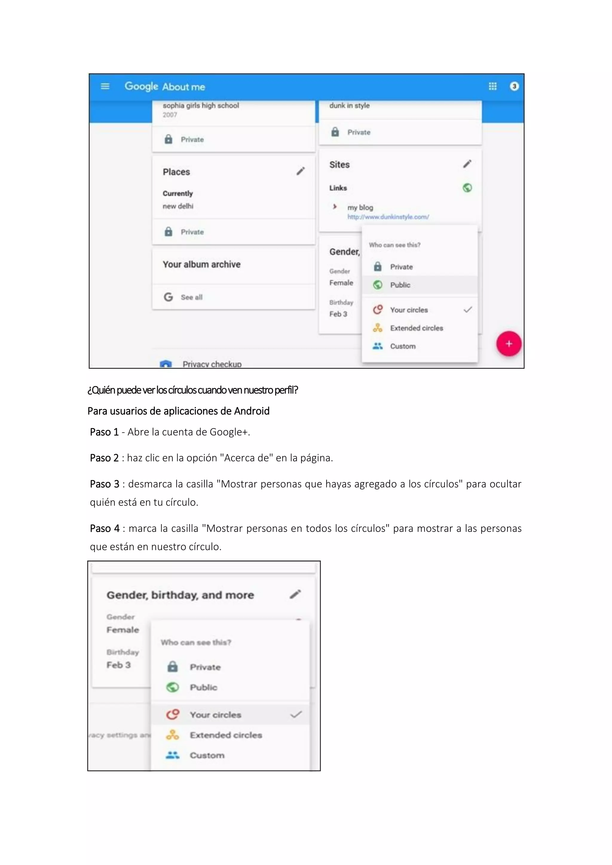 ¿Quiénpuedeverloscírculoscuandovennuestroperfil?
Para usuarios de aplicaciones de Android
Paso 1 - Abre la cuenta de Google+.
Paso 2 : haz clic en la opción "Acerca de" en la página.
Paso 3 : desmarca la casilla "Mostrar personas que hayas agregado a los círculos" para ocultar
quién está en tu círculo.
Paso 4 : marca la casilla "Mostrar personas en todos los círculos" para mostrar a las personas
que están en nuestro círculo.
 