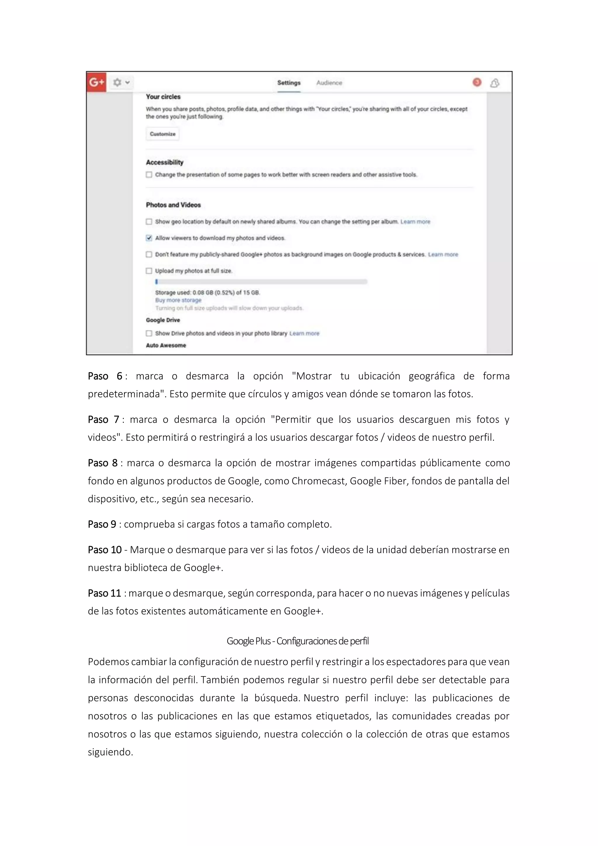 Paso 6 : marca o desmarca la opción "Mostrar tu ubicación geográfica de forma
predeterminada". Esto permite que círculos y amigos vean dónde se tomaron las fotos.
Paso 7 : marca o desmarca la opción "Permitir que los usuarios descarguen mis fotos y
videos". Esto permitirá o restringirá a los usuarios descargar fotos / videos de nuestro perfil.
Paso 8 : marca o desmarca la opción de mostrar imágenes compartidas públicamente como
fondo en algunos productos de Google, como Chromecast, Google Fiber, fondos de pantalla del
dispositivo, etc., según sea necesario.
Paso 9 : comprueba si cargas fotos a tamaño completo.
Paso 10 - Marque o desmarque para ver si las fotos / videos de la unidad deberían mostrarse en
nuestra biblioteca de Google+.
Paso 11 : marque o desmarque, según corresponda, para hacer o no nuevas imágenes y películas
de las fotos existentes automáticamente en Google+.
GooglePlus-Configuracionesdeperfil
Podemos cambiar la configuración de nuestro perfil y restringir a los espectadores para que vean
la información del perfil. También podemos regular si nuestro perfil debe ser detectable para
personas desconocidas durante la búsqueda. Nuestro perfil incluye: las publicaciones de
nosotros o las publicaciones en las que estamos etiquetados, las comunidades creadas por
nosotros o las que estamos siguiendo, nuestra colección o la colección de otras que estamos
siguiendo.
 