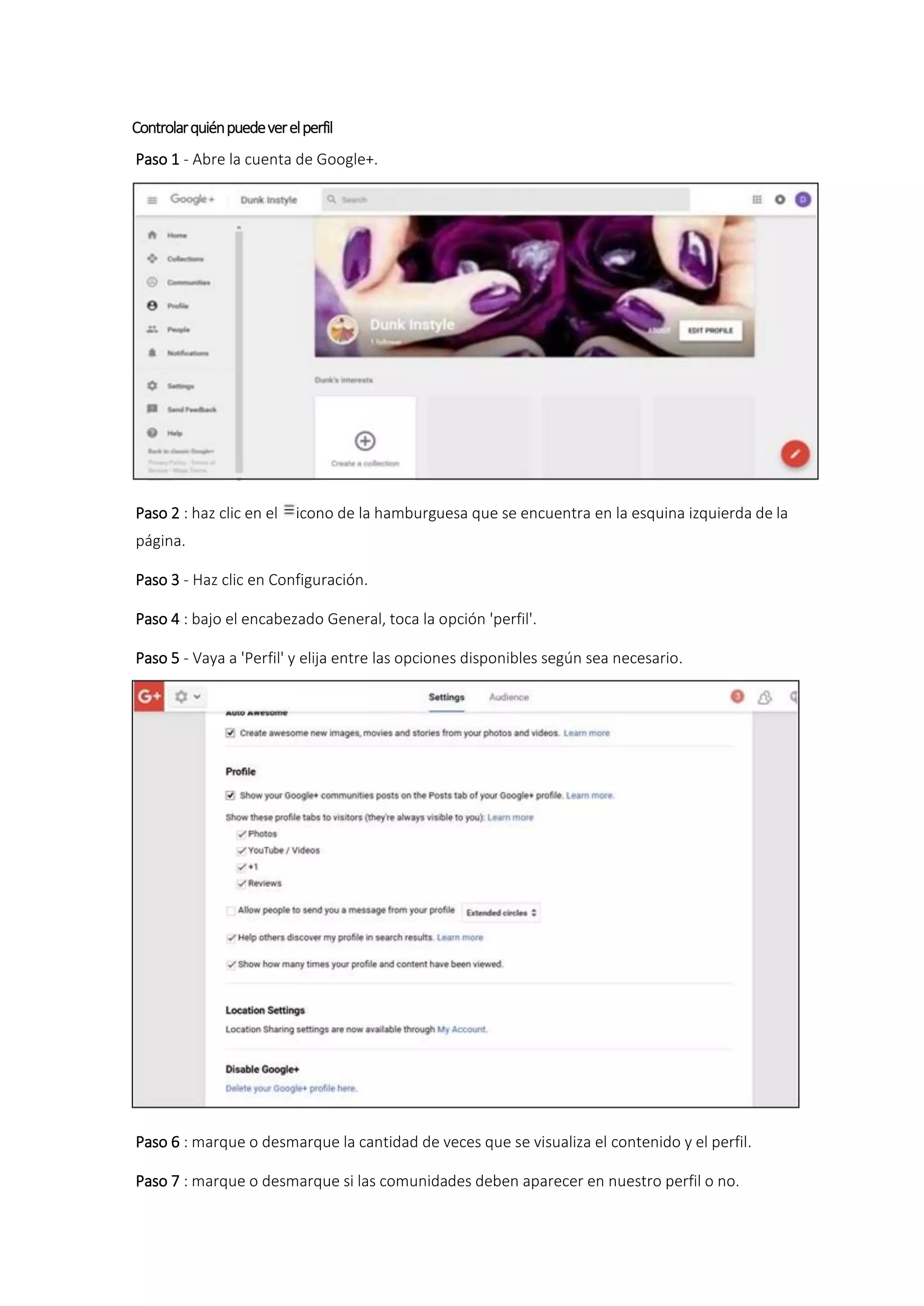 Controlarquiénpuedeverelperfil
Paso 1 - Abre la cuenta de Google+.
Paso 2 : haz clic en el icono de la hamburguesa que se encuentra en la esquina izquierda de la
página.
Paso 3 - Haz clic en Configuración.
Paso 4 : bajo el encabezado General, toca la opción 'perfil'.
Paso 5 - Vaya a 'Perfil' y elija entre las opciones disponibles según sea necesario.
Paso 6 : marque o desmarque la cantidad de veces que se visualiza el contenido y el perfil.
Paso 7 : marque o desmarque si las comunidades deben aparecer en nuestro perfil o no.
 