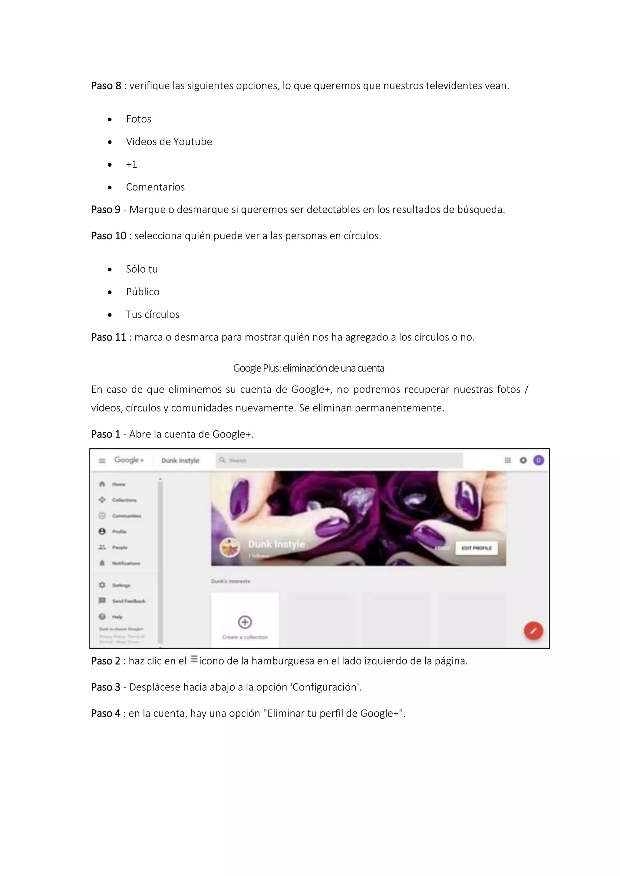Paso 8 : verifique las siguientes opciones, lo que queremos que nuestros televidentes vean.
 Fotos
 Videos de Youtube
 +1
 Comentarios
Paso 9 - Marque o desmarque si queremos ser detectables en los resultados de búsqueda.
Paso 10 : selecciona quién puede ver a las personas en círculos.
 Sólo tu
 Público
 Tus círculos
Paso 11 : marca o desmarca para mostrar quién nos ha agregado a los círculos o no.
GooglePlus:eliminacióndeunacuenta
En caso de que eliminemos su cuenta de Google+, no podremos recuperar nuestras fotos /
videos, círculos y comunidades nuevamente. Se eliminan permanentemente.
Paso 1 - Abre la cuenta de Google+.
Paso 2 : haz clic en el ícono de la hamburguesa en el lado izquierdo de la página.
Paso 3 - Desplácese hacia abajo a la opción 'Configuración'.
Paso 4 : en la cuenta, hay una opción "Eliminar tu perfil de Google+".
 