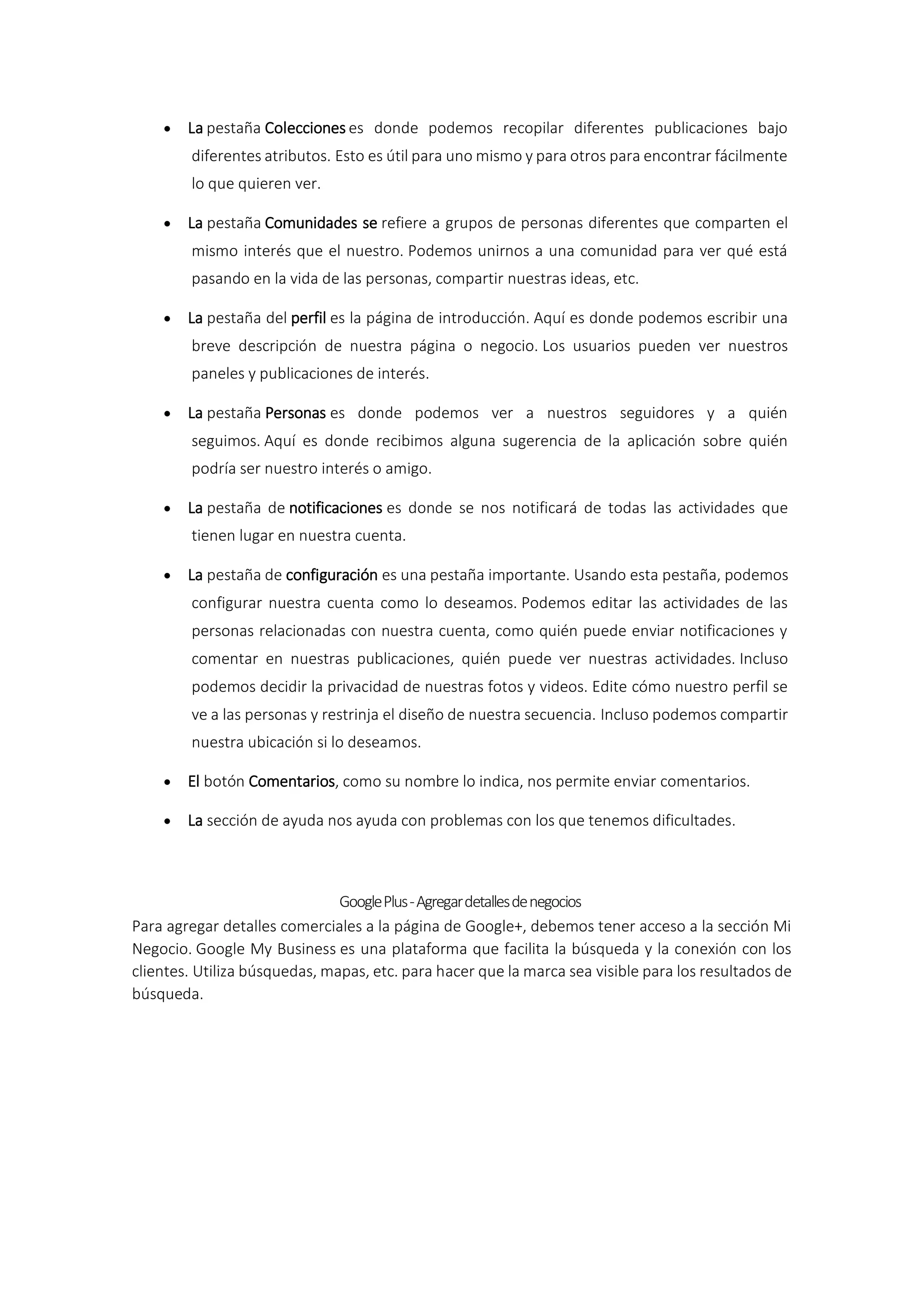  La pestaña Colecciones es donde podemos recopilar diferentes publicaciones bajo
diferentes atributos. Esto es útil para uno mismo y para otros para encontrar fácilmente
lo que quieren ver.
 La pestaña Comunidades se refiere a grupos de personas diferentes que comparten el
mismo interés que el nuestro. Podemos unirnos a una comunidad para ver qué está
pasando en la vida de las personas, compartir nuestras ideas, etc.
 La pestaña del perfil es la página de introducción. Aquí es donde podemos escribir una
breve descripción de nuestra página o negocio. Los usuarios pueden ver nuestros
paneles y publicaciones de interés.
 La pestaña Personas es donde podemos ver a nuestros seguidores y a quién
seguimos. Aquí es donde recibimos alguna sugerencia de la aplicación sobre quién
podría ser nuestro interés o amigo.
 La pestaña de notificaciones es donde se nos notificará de todas las actividades que
tienen lugar en nuestra cuenta.
 La pestaña de configuración es una pestaña importante. Usando esta pestaña, podemos
configurar nuestra cuenta como lo deseamos. Podemos editar las actividades de las
personas relacionadas con nuestra cuenta, como quién puede enviar notificaciones y
comentar en nuestras publicaciones, quién puede ver nuestras actividades. Incluso
podemos decidir la privacidad de nuestras fotos y videos. Edite cómo nuestro perfil se
ve a las personas y restrinja el diseño de nuestra secuencia. Incluso podemos compartir
nuestra ubicación si lo deseamos.
 El botón Comentarios, como su nombre lo indica, nos permite enviar comentarios.
 La sección de ayuda nos ayuda con problemas con los que tenemos dificultades.
GooglePlus-Agregardetallesdenegocios
Para agregar detalles comerciales a la página de Google+, debemos tener acceso a la sección Mi
Negocio. Google My Business es una plataforma que facilita la búsqueda y la conexión con los
clientes. Utiliza búsquedas, mapas, etc. para hacer que la marca sea visible para los resultados de
búsqueda.
 