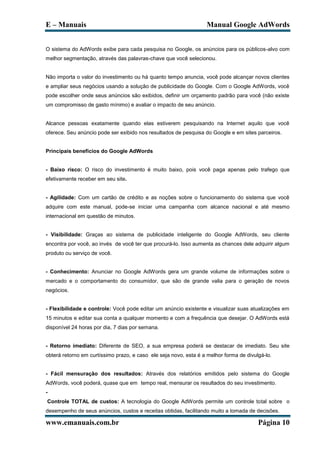 E – Manuais                                                        Manual Google AdWords


O sistema do AdWords exibe para cada pesquisa no Google, os anúncios para os públicos-alvo com
melhor segmentação, através das palavras-chave que você selecionou.


Não importa o valor do investimento ou há quanto tempo anuncia, você pode alcançar novos clientes
e ampliar seus negócios usando a solução de publicidade do Google. Com o Google AdWords, você
pode escolher onde seus anúncios são exibidos, definir um orçamento padrão para você (não existe
um compromisso de gasto mínimo) e avaliar o impacto de seu anúncio.


Alcance pessoas exatamente quando elas estiverem pesquisando na Internet aquilo que você
oferece. Seu anúncio pode ser exibido nos resultados de pesquisa do Google e em sites parceiros.


Principais benefícios do Google AdWords


- Baixo risco: O risco do investimento é muito baixo, pois você paga apenas pelo trafego que
efetivamente receber em seu site.


- Agilidade: Com um cartão de crédito e as noções sobre o funcionamento do sistema que você
adquire com este manual, pode-se iniciar uma campanha com alcance nacional e até mesmo
internacional em questão de minutos.


- Visibilidade: Graças ao sistema de publicidade inteligente do Google AdWords, seu cliente
encontra por você, ao invés de você ter que procurá-lo. Isso aumenta as chances dele adquirir algum
produto ou serviço de você.


- Conhecimento: Anunciar no Google AdWords gera um grande volume de informações sobre o
mercado e o comportamento do consumidor, que são de grande valia para o geração de novos
negócios.


- Flexibilidade e controle: Você pode editar um anúncio existente e visualizar suas atualizações em
15 minutos e editar sua conta a qualquer momento e com a frequência que desejar. O AdWords está
disponível 24 horas por dia, 7 dias por semana.


- Retorno imediato: Diferente de SEO, a sua empresa poderá se destacar de imediato. Seu site
obterá retorno em curtíssimo prazo, e caso ele seja novo, esta é a melhor forma de divulgá-lo.


- Fácil mensuração dos resultados: Através dos relatórios emitidos pelo sistema do Google
AdWords, você poderá, quase que em tempo real, mensurar os resultados do seu investimento.
-
Controle TOTAL de custos: A tecnologia do Google AdWords permite um controle total sobre o
desempenho de seus anúncios, custos e receitas obtidas, facilitando muito a tomada de decisões.

www.emanuais.com.br                                                                     Página 10
 