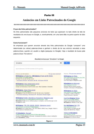 E – Manuais                                                           Manual Google AdWords


                                            Parte III

             Anúncios em Links Patrocinados do Google
**************************************************
O que são links patrocinados?
Os links patrocinados são pequenos anúncios de texto que aparecem no lado direito da tela de
resultados de uma busca no Google, e, eventualmente, em uma barra lilás na parte superior do lado
esquerdo.


Como funcionam?
As empresas que querem anunciar através dos links patrocinados do Google “compram” uma
determinada (ou várias) palavras-chave e ganham o direito de ter seu anúncio veiculado a essa
palavra-chave, quando um usuário a digita (pesquisa no Google). Veja o resultado da busca pela
palavra-chave “hd externo”.


                              Resultado da busca por “hd externo” no Google




                                               Figura 3

www.emanuais.com.br                                                                 Página 13
 