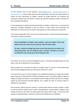 E – Manuais                                                       Manual Google AdWords


Os três primeiros links do lado esquerdo (www.pontofrio.com.br, www.americanas.com.br, e
www.extra.com.br ) e todos do lado direito são links patrocinados. São anúncios criados através do
sistema de links patrocinados do Google, chamado de Google AdWords, por empresas que
compraram a palavra-chave “hd externo” e tiveram seus anúncios impressos na tela no momento em
que eu pesquisei tais palavras.


O mais interessante se tratando dos links patrocinados do Google, é o fato de que o anunciante não
paga pela veiculação (impressão na tela) do anúncio, ou seja, nenhum dos anunciantes que
apareceram na minha busca por “hd externo” está pagando um centavo sequer por ter aparecido.


O anunciante só paga pela visita a seu site, que acontece quando o usuário que buscou pela palavra-
chave clica no anúncio da empresa.



      Uma peculiaridade em relação a tais usuários, é que eles tendem a ficar mais
      tempo no seu site, do que os que vieram por meio de outras mídias.


      Ou seja, o usuário do Google que entrou em seu site através de um anúncio nos
      links patrocinados, tem uma tendência maior a comprar o produto e a se tornar
      um cliente fiel, uma vez que seu nível de interesse é alto.




Por exemplo, se eu clicar no anúncio do Magazine Luiza (o 1º da direita), ela pagará apenas por esse
clique, e não por ter aparecido em minha pesquisa.


Devido à política de o anunciante só pagar por resultado (clique no anúncio), os links patrocinados
são a forma de propaganda online que mais cresce no Brasil e no mundo.


E da mesma forma que os anúncios aparecem nos resultados de pesquisa do Google, eles também
podem aparecer em sites relevantes da Rede de Display (se assim o anunciante desejar). A Rede de
Display do Google é formada por uma imensidão de sites e blogs que fazem parceria com o Google,
através de outra ferramenta chamada AdSense, com o objetivo de exibir os anúncios criados no
AdWords em suas páginas.


Para aumentar o alcance dos seus anúncios, é possível exibir anúncios de texto, imagens e vídeos
em sites de assuntos variados (como Youtube, Superdownloads, Universia, Baboo, Vagalume, entre
milhares de outros.) e até mesmo em redes sociais (como Orkut, DiHITT, Digg...). Seu anúncio pode
aparecer em pequenos blogs, e também em sites que são referência em seu segmento.




www.emanuais.com.br                                                                    Página 14
 