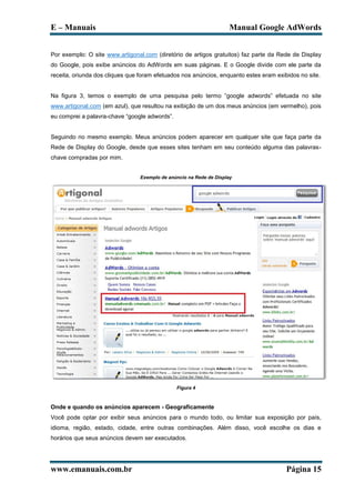 E – Manuais                                                          Manual Google AdWords


Por exemplo: O site www.artigonal.com (diretório de artigos gratuitos) faz parte da Rede de Display
do Google, pois exibe anúncios do AdWords em suas páginas. E o Google divide com ele parte da
receita, oriunda dos cliques que foram efetuados nos anúncios, enquanto estes eram exibidos no site.


Na figura 3, temos o exemplo de uma pesquisa pelo termo “google adwords” efetuada no site
www.artigonal.com (em azul), que resultou na exibição de um dos meus anúncios (em vermelho), pois
eu comprei a palavra-chave “google adwords”.


Seguindo no mesmo exemplo. Meus anúncios podem aparecer em qualquer site que faça parte da
Rede de Display do Google, desde que esses sites tenham em seu conteúdo alguma das palavras-
chave compradas por mim.


                                 Exemplo de anúncio na Rede de Display




                                               Figura 4



Onde e quando os anúncios aparecem - Geograficamente
Você pode optar por exibir seus anúncios para o mundo todo, ou limitar sua exposição por país,
idioma, região, estado, cidade, entre outras combinações. Além disso, você escolhe os dias e
horários que seus anúncios devem ser executados.




www.emanuais.com.br                                                                    Página 15
 
