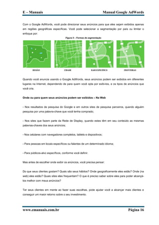 E – Manuais                                                            Manual Google AdWords


Com o Google AdWords, você pode direcionar seus anúncios para que eles sejam exibidos apenas
em regiões geográficas específicas. Você pode selecionar a segmentação por país ou limitar o
enfoque por:
                                    Figura 5 – Formas de segmentação




Quando você anuncia usando o Google AdWords, seus anúncios podem ser exibidos em diferentes
lugares na Internet, dependendo de para quem você opta por exibi-los, e os tipos de anúncios que
você cria.


Onde ou para quem seus anúncios podem ser exibidos – Na Web


- Nos resultados de pesquisa do Google e em outros sites de pesquisa parceiros, quando alguém
pesquisa por uma palavra-chave que você tenha comprado;


- Nos sites que fazem parte da Rede de Display, quando estes têm em seu conteúdo as mesmas
palavras-chaves dos seus anúncios;


- Nos celulares com navegadores completos, tablets e dispositivos;


- Para pessoas em locais específicos ou falantes de um determinado idioma;


- Para públicos-alvo específicos, conforme você definir.


Mas antes de escolher onde exibir os anúncios, você precisa pensar:


Do que seus clientes gostam? Quais são seus hábitos? Onde geograficamente eles estão? Onde (na
web) eles estão? Quais sites eles frequentam? O que é preciso saber sobre eles para poder alcançá-
los melhor com meus anúncios?


Ter seus clientes em mente ao fazer suas escolhas, pode ajudar você a alcançar mais clientes e
conseguir um maior retorno sobre o seu investimento.




www.emanuais.com.br                                                                  Página 16
 