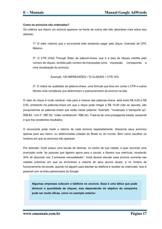 E – Manuais                                                       Manual Google AdWords


Como os anúncios são ordenados?
Os critérios que fazem um anúncio aparecer na frente de outros são três (abordarei mais sobre isso
adiante):


        1º: O valor máximo que o anunciante está aceitando pagar pelo clique, chamado de CPC
        Máximo.


        2º: O CTR (Click Through Rate) da palavra-chave, que é a taxa de cliques medida pelo
        número de cliques, dividido pelo número de impressões (uma    impressão,   corresponde    a
        uma visualização do anúncio).


                      Exemplo: 100 IMPRESSÕES / 10 CLIQUES = CTR 10%


        3º: O índice de qualidade da palavra-chave, uma fórmula que leva em conta o CTR e outros
        fatores mais complexos que determinam o posicionamento do anúncio na tela.


O valor do clique é muito variável, mas para a maioria das palavras-chave, está entre R$ 0,05 e R$
0,50, entretanto há palavras-chave em que o clique pode chegar a R$ 10,00 (não se assuste, são
pouquíssimas as palavras-chave que estão nesse patamar. Exemplo: “mudanças e transporte sp”:
R$9,60, “crm ti”: R$7,50, “vídeo conferência”: R$6,34). Trata-se de uma propaganda barata, acessível
e que traz excelentes resultados.


O anunciante pode medir o retorno de cada anúncio separadamente, direcionar seus anúncios
apenas para seu bairro, ou determinadas cidades do Brasil ou do mundo. Bem como escolher os
horários em que os anúncios irão aparecer.


Por exemplo: Você possui uma escola de idiomas, no centro de sua cidade, e quer anunciar uma
promoção onde “as pessoas que ligarem agora para a escola, e fizerem sua matrícula, receberão
50% de desconto nas 3 primeiras mensalidades”. Você deverá veicular esse anúncio somente nas
cidades próximas em que se encontram a maioria de seus alunos atuais, e no horário de
funcionamento da escola, quando há alguém para atender ao telefone e receber as matrículas. Isso é
possível com os links patrocinados do Google.



       Algumas empresas colocam o telefone no anúncio. Essa é uma tática que pode
       diminuir a quantidade de cliques, mas dependendo do objetivo da campanha
       pode ser muito eficaz, como no exemplo anterior.




www.emanuais.com.br                                                                    Página 17
 