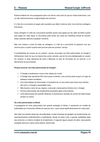 E – Manuais                                                       Manual Google AdWords


Estamos falando de uma propaganda justa e de retorno mais certo do que as mídias tradicionais, com
um alto redirecionamento e segmentação dos anúncios.


E o fato de o anunciante só pagar pelo resultado que obtém (visita ao site), traz enormes vantagens
financeiras.


Outra vantagem é o fato de o anunciante escolher quanto quer gastar por dia, além de definir quanto
quer pagar em cada clique. O anunciante pode limitar sua verba de marketing mensal de maneira
exata, podendo alterá-la a qualquer momento.


Mas com certeza a maior de todas as vantagens, é o fato de o anunciante só aparecer com seu
anúncio para o usuário quando este procurar pelo seu produto / serviço.


A probabilidade de compra de um produto / serviço anunciado nos links patrocinados do Google é
infinitamente maior do que na maioria dos outros veículos, pois já há uma predisposição do usuário
em comprar. E essa relevância faz toda a diferença na taxa de conversão de um anúncio, e no
faturamento de sua empresa.


Porque anunciar nos links patrocinados do Google?


       O Google é atualmente a marca mais valiosa do mundo;
       O Google hoje representa 95% das buscas no Brasil, e seu anúncio pode ocupar um lugar de
        destaque nesses resultados;
       Com tanto tráfego de informações, é necessário ter um bom plano para trazer seus clientes
        até você, e o Google é especialista nisso.
       Não importa o ramo de seu negócio, você pode e deve ganhar dinheiro com o Google;
       Os links patrocinados são amplamente percebidos pelos consumidores;
       Links patrocinados têm grande influência na lembrança e decisão de compra de determinado
        produto ou marca;


Os Links patrocinados no Brasil
A propaganda em links patrocinados tem grande aceitação no Brasil, e representa um modelo de
publicidade que movimenta milhões de reais por ano, e que cresce significativamente em nosso país.


Sem falar que através desse tipo de publicidade, muitas empresas de garagem se transformaram em
empreendimentos multimilionários e sustentáveis, devido ao baixo custo, a grande visibilidade dada
aos anúncios e o retorno imediato do investimento. E segundo alguns players do setor, essa grande
aceitação deve-se a vários outros fatores. Dentre eles:




www.emanuais.com.br                                                                   Página 18
 
