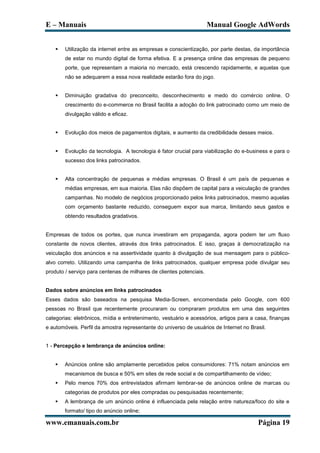 E – Manuais                                                           Manual Google AdWords


       Utilização da internet entre as empresas e conscientização, por parte destas, da importância
        de estar no mundo digital de forma efetiva. E a presença online das empresas de pequeno
        porte, que representam a maioria no mercado, está crescendo rapidamente, e aquelas que
        não se adequarem a essa nova realidade estarão fora do jogo.


       Diminuição gradativa do preconceito, desconhecimento e medo do comércio online. O
        crescimento do e-commerce no Brasil facilita a adoção do link patrocinado como um meio de
        divulgação válido e eficaz.


       Evolução dos meios de pagamentos digitais, e aumento da credibilidade desses meios.


       Evolução da tecnologia. A tecnologia é fator crucial para viabilização do e-business e para o
        sucesso dos links patrocinados.


       Alta concentração de pequenas e médias empresas. O Brasil é um país de pequenas e
        médias empresas, em sua maioria. Elas não dispõem de capital para a veiculação de grandes
        campanhas. No modelo de negócios proporcionado pelos links patrocinados, mesmo aquelas
        com orçamento bastante reduzido, conseguem expor sua marca, limitando seus gastos e
        obtendo resultados gradativos.


Empresas de todos os portes, que nunca investiram em propaganda, agora podem ter um fluxo
constante de novos clientes, através dos links patrocinados. E isso, graças à democratização na
veiculação dos anúncios e na assertividade quanto à divulgação de sua mensagem para o público-
alvo correto. Utilizando uma campanha de links patrocinados, qualquer empresa pode divulgar seu
produto / serviço para centenas de milhares de clientes potenciais.


Dados sobre anúncios em links patrocinados
Esses dados são baseados na pesquisa Media-Screen, encomendada pelo Google, com 600
pessoas no Brasil que recentemente procuraram ou compraram produtos em uma das seguintes
categorias: eletrônicos, mídia e entretenimento, vestuário e acessórios, artigos para a casa, finanças
e automóveis. Perfil da amostra representante do universo de usuários de Internet no Brasil.


1 - Percepção e lembrança de anúncios online:


       Anúncios online são amplamente percebidos pelos consumidores: 71% notam anúncios em
        mecanismos de busca e 50% em sites de rede social e de compartilhamento de vídeo;
       Pelo menos 70% dos entrevistados afirmam lembrar-se de anúncios online de marcas ou
        categorias de produtos por eles compradas ou pesquisadas recentemente;
       A lembrança de um anúncio online é influenciada pela relação entre natureza/foco do site e
        formato/ tipo do anúncio online;

www.emanuais.com.br                                                                     Página 19
 