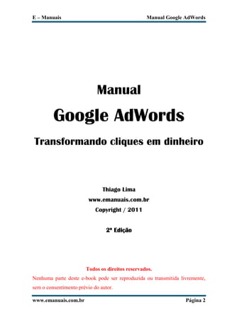 E – Manuais                                      Manual Google AdWords




                            Manual
         Google AdWords
Transformando cliques em dinheiro



                               Thiago Lima
                         www.emanuais.com.br
                            Copyright / 2011


                                 2ª Edição




                       Todos os direitos reservados.
Nenhuma parte deste e-book pode ser reproduzida ou transmitida livremente,
sem o consentimento prévio do autor.

www.emanuais.com.br                                              Página 2
 