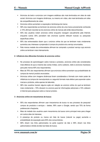 E – Manuais                                                     Manual Google AdWords


      Anúncios de texto e anúncios com imagens estáticas são mais lembrados em sites de rede
       social. Anúncios com imagens dinâmicas, ou mesmo em vídeo, são mais lembrados em sites
       de compartilhamento de vídeo;
      Anúncios online aumentam a exposição e lembrança da marca;
      58% dos respondentes se lembram de anúncios online de uma marca previamente conhecida
       e 10% afirmam recordar-se de anúncios online de marcas até então desconhecidas;
      40% dos usuários notam anúncios online enquanto navegam casualmente pela Internet,
       enquanto outros 35% percebem tais anúncios quando efetuam buscas ou pesquisas
       específicas online;
      90% dos entrevistados dizem que o anúncio online de que se lembram mais vividamente
       aumentou seu interesse e propensão á compra do produto e/ou serviço anunciados;
      Pelo menos metade dos entrevistados afirmam ter comprado o produto/ serviço cujo anúncio
       online se lembram mais intensamente.


2 - Influência dos diferentes formatos de anúncios online:


      No processo de aprendizagem sobre marcas e produtos, anúncios online são considerados
       mais efetivos do que a maioria das outras mídias, como outdoors, rádio e anúncios impressos
       para pelo menos 80% dos respondentes;
      Mais de 76% dos respondentes afirmam que anúncios online aumentam sua probabilidade de
       compra da marca/ produto anunciados;
      Anúncios online com imagens dinâmicas foram considerados o formato com maior poder de
       influência na compra de marca/produto e o segundo formato mais efetivo para aprender sobre
       marcas e produtos, atrás apenas da televisão;
      96% dos usuários tiveram alguma ação em relação ao anúncio online do qual se lembram
       mais vividamente – 70% clicaram no anúncio para ler informações adicionais e 10% voltaram
       à Internet para pesquisar sobre a marca/ produto.


3 - Anúncios online em mecanismos de busca:


      95% dos respondentes afirmam usar mecanismos de busca no seu processo de pesquisa/
       compra de produtos e serviços – destes, 99% usam o Google, sendo que 75% de forma
       preferencial e freqüente;
      Mais da metade dos usuários usam mecanismos de busca como principal meio para chegar
       em outros sites de interesse;
      A presença de produto ou marca em lista de busca (natural ou paga) aumenta a
       probabilidade de exposição para 95% dos consumidores;
      68% clicam nos links patrocinados na parte superior da tela e 58% clicam nos links
       patrocinados à direita da tela nas listas de busca;



www.emanuais.com.br                                                                  Página 20
 