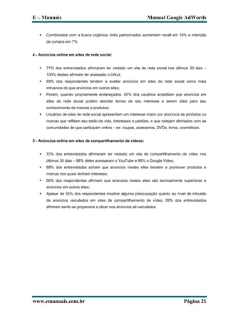 E – Manuais                                                       Manual Google AdWords


      Combinados com a busca orgânica, links patrocinados aumentam recall em 16% e intenção
       de compra em 7%


4 - Anúncios online em sites de rede social:


      71% dos entrevistados afirmaram ter visitado um site de rede social nos últimos 30 dias –
       100% destes afirmam ter acessado o Orkut;
      69% dos respondentes tendem a avaliar anúncios em sites de rede social como mais
       intrusivos do que anúncios em outros sites;
      Porém, quando propriamente endereçados, 65% dos usuários acreditam que anúncios em
       sites de rede social podem abordar temas de seu interesse e serem úteis para seu
       conhecimento de marcas e produtos;
      Usuários de sites de rede social apresentam um interesse maior por anúncios de produtos ou
       marcas que reflitam seu estilo de vida, interesses e paixões, e que estejam alinhados com as
       comunidades de que participam online – ex: roupas, acessórios, DVDs, livros, cosméticos.


5 - Anúncios online em sites de compartilhamento de vídeos:


      70% dos entrevistados afirmaram ter visitado um site de compartilhamento de vídeo nos
       últimos 30 dias – 98% deles acessaram o YouTube e 66% o Google Video;
      68% dos entrevistados acham que anúncios nestes sites tendem a promover produtos e
       marcas nos quais tenham interesse;
      66% dos respondentes afirmam que anúncios nestes sites são tecnicamente superiores a
       anúncios em outros sites;
      Apesar de 55% dos respondentes mostrar alguma preocupação quanto ao nível de intrusão
       de anúncios veiculados em sites de compartilhamento de vídeo, 59% dos entrevistados
       afirmam sentir-se propensos a clicar nos anúncios ali veiculados.




www.emanuais.com.br                                                                   Página 21
 