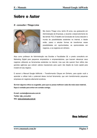 E – Manuais                                                    Manual Google AdWords



Sobre o Autor
E - consultor / Thiago Lima


                                     Me chamo Thiago Lima, tenho 25 anos, sou graduando em
                                     Administração de Empresas, e durante o desenvolvimento do
                                     tão temido TCC (Trabalho de Conclusão de Curso) descobri o
                                     mundo de possibilidades existentes na internet, e desde
                                     então, passo a estudar formas de transformar essas
                                     possibilidades em oportunidades, as oportunidades em
                                     negócios, e os negócios em dinheiro.




Atuo como professor de Administração nas Escolas e Faculdades QI, e presto consultoria em
Marketing Digital para pequenos empresários e empreendedores, que buscam alavancar seus
negócios utilizando as ferramentas existentes na internet, mas que não querem ficar reféns das
grandes agências que cobram valores inacessíveis para quem não dispõe de muito capital para
investir em seu negócio.


E escrevi o Manual Google AdWords – Transformando Cliques em Dinheiro, para ajudar você a
aprender a utilizar todo o potencial dessa incrível ferramenta, que vem transformando pequenas
empresas em negócios altamente lucrativos.


Se tiver alguma crítica ou sugestão, para que eu possa melhorar cada dia mais esse material,
fique à vontade para entrar em contato comigo.


E-mail: contato@emanuais.com.br
Twitter: @e_consultor
Site: www.emanuais.com.br




                                                                            Boa leitura!



www.emanuais.com.br                                                                 Página 3
 
