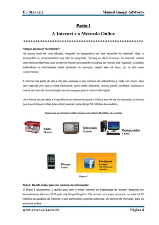 E – Manuais                                                               Manual Google AdWords


                                                 Parte I

                         A Internet e o Mercado Online
**************************************************
Porque anunciar na internet?
Há pouco mais de uma década, ninguém se perguntava por que anunciar na internet? Hoje, o
empresário ou empreendedor que não se perguntar, “porque eu devo anunciar na internet”, estará
com sérios problemas, pois a internet trouxe uma grande mudança ao mundo dos negócios: o acesso
instantâneo a informações sobre produtos ou serviços, sejam eles os seus, ou os dos seus
concorrentes.


A internet faz parte do dia a dia das pessoas e seu número de utilizadores é cada vez maior. Isso
vem fazendo com que a mídia tradicional, como rádio, televisão, revista, jornal, panfletos, outdoors e
outros veículos de comunicação percam espaço para a nova mídia digital.


Uma forma de perceber a importância da internet enquanto mídia é através da comparação do tempo
que as principais mídias (até então) levaram para atingir 50 milhões de usuários.


                   Tempo que as principais mídias levaram para atingir 50 milhões de usuários




                                                    Figura 1



Brasil: Quinto maior país em número de internautas
O Brasil é atualmente, o quinto país com o maior número de internautas do mundo, segundo um
levantamento feito em 2010 pelo site Royal Pingdom. De acordo com essa pesquisa, no país há 72
milhões de usuários da internet, o que demonstra o grande potencial, em termos de mercado, para os
anúncios online.

www.emanuais.com.br                                                                             Página 4
 