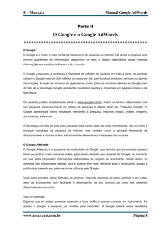 E – Manuais                                                      Manual Google AdWords


                                           Parte II

                           O Google e o Google AdWords
**************************************************
O Google
O Google é o maior e mais confiável mecanismo de pesquisa na internet. Ele reúne e organiza uma
enorme quantidade de informações disponíveis na web, e depois disponibiliza essas mesmas
informações aos usuários online em todo o mundo.


O Google conquistou a confiança e fidelidade de milhões de usuários em toda a parte. As pessoas
utilizam o Google mais de 200 milhões de vezes por dia, para localizar produtos, serviços ou apenas
informações. A razão de números tão gigantescos (como todos os números relativos ao Google) vem
do fato de a tecnologia Google apresentar resultados rápidos e imparciais em páginas limpas e de
fácil leitura.


Os usuários podem simplesmente visitar o www.google.com.br, inserir os termos relacionados com
sua pesquisa (palavras-chave) no campo de pesquisa e depois clicar em “Pesquisa Google”. O
Google apresentará vários resultados relevantes à pesquisa, incluindo artigos, vídeos, imagens,
documentos, sites e etc.


A tecnologia por trás de todo esse processo está sendo cada vez mais reconhecida, não só como a
principal tecnologia de pesquisa na internet, mas também como a principal ferramenta de
direcionamento a núncios online, extremamente relevante aos interesses dos usuários.


O Google AdWords
O Google AdWords é o programa de publicidade do Google, que permite que anunciantes (pessoa
física ou jurídica) criem anúncios online, para serem exibidos aos usuários do Google, no momento
em que estes pesquisam informações relacionadas ao negócio do anunciante. Sendo assim, os
anúncios são direcionados apenas para o público-alvo mais relevante para o anunciante, graças à
publicidade baseada em palavras-chave utilizada pelo Google.


Você pode escolher vários formatos de anúncio, incluindo anúncios de texto, gráficos e em vídeo,
além de acompanhar com facilidade o desempenho de seu anúncio por meio dos relatórios
disponíveis em sua conta.


Veja um exemplo:
Digamos que eu esteja querendo aprender a tocar violão e precise comprar um instrumento. Eu
acesso o Google, e pesquiso por “violões para iniciantes”. O Google exibirá vários resultados


www.emanuais.com.br                                                                    Página 8
 