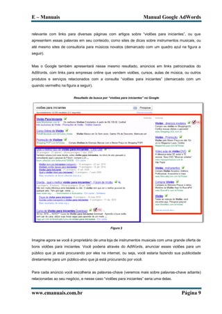 E – Manuais                                                             Manual Google AdWords


relevante com links para diversas páginas com artigos sobre “violões para iniciantes”, ou que
apresentem essas palavras em seu conteúdo, como sites de dicas sobre instrumentos musicais, ou
até mesmo sites de consultoria para músicos novatos (demarcado com um quadro azul na figura a
seguir).


Mas o Google também apresentará nesse mesmo resultado, anúncios em links patrocinados do
AdWords, com links para empresas online que vendem violões, cursos, aulas de música, ou outros
produtos e serviços relacionados com a consulta “violões para iniciantes” (demarcado com um
quando vermelho na figura a seguir).


                         Resultado da busca por “violões para iniciantes” no Google




                                                  Figura 2



Imagine agora se você é proprietário de uma loja de instrumentos musicais com uma grande oferta de
bons violões para iniciantes. Você poderia através do AdWords, anunciar esses violões para um
público que já está procurando por eles na internet, ou seja, você estaria fazendo sua publicidade
diretamente para um público-alvo que já está procurando por você.


Para cada anúncio você escolheria as palavras-chave (veremos mais sobre palavras-chave adiante)
relacionadas ao seu negócio, e nesse caso “violões para iniciantes” seria uma delas.


www.emanuais.com.br                                                                    Página 9
 
