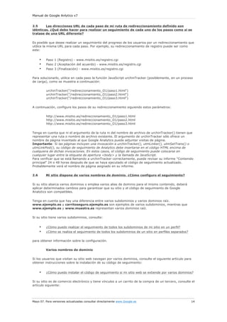 Manual de Google Anlytics v7
Mayo 07. Para versiones actualizadas consultar directamente www.Google.es 14
2.5 Las direcciones URL de cada paso de mi ruta de redireccionamiento definido son
idénticas. ¿Qué debo hacer para realizar un seguimiento de cada uno de los pasos como si se
tratase de una URL diferente?
Es posible que desee realizar un seguimiento del progreso de los usuarios por un redireccionamiento que
utilice la misma URL para cada paso. Por ejemplo, su redireccionamiento de registro puede ser como
este:
• Paso 1 (Registro) - www.misitio.es/registro.cgi
• Paso 2 (Aceptación del acuerdo) - www.misitio.es/registro.cgi
• Paso 3 (Finalización) - www.misitio.es/registro.cgi
Para solucionarlo, utilice en cada paso la función JavaScript urchinTracker (posiblemente, en un proceso
de carga), como se muestra a continuación:
urchinTracker("/redireccionamiento_O1/paso1.html")
urchinTracker("/redireccionamiento_O1/paso2.html")
urchinTracker("/redireccionamiento_O1/paso3.html")
A continuación, configure los pasos de su redireccionamiento siguiendo estos parámetros:
http://www.misitio.es/redireccionamiento_O1/paso1.html
http://www.misitio.es/redireccionamiento_O1/paso2.html
http://www.misitio.es/redireccionamiento_O1/paso3.html
Tenga en cuenta que ni el argumento de la ruta ni del nombre de archivo de urchinTracker() tienen que
representar una ruta o nombre de archivo existente. El argumento de urchinTracker sólo ofrece un
nombre de página inventado al que Google Analytics puede adjuntar visitas de página.
Importante: Si las páginas incluyen una invocación a urchinTracker(), utmLinker(), utmSetTrans() o
utmLinkPost(), su código de seguimiento de Analytics debe insertarse en el código HTML encima de
cualquiera de dichas invocaciones. En estos casos, el código de seguimiento puede colocarse en
cualquier lugar entre la etiqueta de apertura <body> y la llamada de JavaScript.
Para verificar que se está llamando a urchinTracker correctamente, puede revisar su informe "Contenido
principal" 24 o 48 horas después de que se haya ejecutado el código de seguimiento actualizado.
Probablemente verá el nombre de página asignado en su informe.
2.6 Mi sitio dispone de varios nombres de dominio. ¿Cómo configuro el seguimiento?
Si su sitio abarca varios dominios o emplea varios alias de dominio para el mismo contenido, deberá
aplicar determinados cambios para garantizar que su sitio y el código de seguimiento de Google
Analytics son compatibles.
Tenga en cuenta que hay una diferencia entre varios subdominios y varios dominios raíz.
www.ejemplo.es y carritoseguro.ejemplo.es son ejemplos de varios subdominios, mientras que
www.ejemplo.es y www.muestra.es representan varios dominios raíz.
Si su sitio tiene varios subdominios, consulte:
• ¿Cómo puedo realizar el seguimiento de todos los subdominios de mi sitio en un perfil?
• ¿Cómo se realiza el seguimiento de todos los subdominios de un sitio en perfiles separados?
para obtener información sobre la configuración.
Varios nombres de dominio
Si los usuarios que visitan su sitio web navegan por varios dominios, consulte el siguiente artículo para
obtener instrucciones sobre la instalación de su código de seguimiento:
• ¿Cómo puedo instalar el código de seguimiento si mi sitio web se extiende por varios dominios?
Si su sitio es de comercio electrónico y tiene vínculos a un carrito de la compra de un tercero, consulte el
artículo siguiente:
 