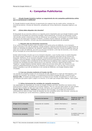 Manual de Google Anlytics v7
Mayo 07. Para versiones actualizadas consultar directamente www.Google.es 21
4.- Campañas Publicitarias
4.1 ¿Puede Google Analytics realizar un seguimiento de mis campañas publicitarias online
que no pertenezcan a AdWords?
Sí, Google Analytics puede efectuar el seguimiento de cualquier tipo de medio online, incluidos los
anuncios de banner, vínculos de referencia, campañas por correo electrónico, búsqueda orgánica y de
pago.
4.2 ¿Cómo debo etiquetar mis vínculos?
El etiquetado de sus anuncios online es un requisito previo importante para que Google Analytics pueda
mostrarle las actividades de marketing rentables. Afortunadamente, el proceso de etiquetado resulta
más sencillo cuando comprende el modo de diferenciar sus campañas. A continuación, le ofrecemos un
proceso de tres pasos para ayudarle a empezar. Si desea conocer todas las variables que puede utilizar
para diferenciar campañas, consulte Las cinco dimensiones del seguimiento de campañas.
1. Etiquete sólo los elementos necesarios.
Si su cuenta de Google Analytics está vinculada a una cuenta activa de AdWords, no es necesario
asignar etiquetas a sus URL de AdWords. Google Analytics realizará automáticamente el seguimiento de
todas sus campañas de AdWords. No obstante, deberá etiquetar todos los vínculos de palabras clave de
pago que no sean de AdWords, así como sus anuncios de banner y otro tipo de anuncios, y los vínculos
de sus mensajes de correo electrónico promocionales.
Existen determinados vínculos que no es necesario etiquetar, y que muchas veces no podrá etiquetar.
No intente asignar etiquetas a vínculos de palabras clave orgánicas (gratuitas) de los motores de
búsqueda. Asimismo, no es necesario etiquetar vínculos procedentes de sitios de referencia, como
portales y sitios de afiliados. Google Analytics detecta de forma automática el nombre del motor de
búsqueda y la palabra clave procedentes de las referencias de palabras clave orgánicas (gratuitas). Para
consultar los resultados de estas referencias en sus informes, revise los registros bajo la lista
"Orgánico". Google Analytics también detecta referencias de otros sitios web y las muestra en sus
informes independientemente de si les ha asignado una etiqueta o no. Una vez más, no es preciso
asignar etiquetas a sus URL de AdWords si sus cuentas de AdWords y de Google Analytics están
vinculadas.
2. Cree sus vínculos mediante el Creador de URL.
Los vínculos de campaña constan de una dirección de URL seguida de un signo de interrogación y sus
variables de campaña. Sin embargo, si cumplimenta el formulario Creador de URL y pulsa el botón
Generar URL, no tendrá que preocuparse por la sintaxis de los vínculos. Se generará un vínculo con
una etiqueta que podrá copiar y pegar a su anuncio. Si no sabe qué campos debe rellenar, vaya al paso
3.
3. Utilice únicamente las variables de campaña necesarias.
Las capacidades de etiquetado de vínculos de Google Analytics permiten identificar de manera única
prácticamente cualquier campaña que se pueda imaginar. Pero no crea que debe utilizar los seis campos
del formulario Creador de URL para cada vínculo. De hecho, por lo general sólo tendrá que utilizar
Fuente, Medio, Nombre y Término (para palabras clave de pago). En la tabla que encontrará a
continuación se indica el mejor modo de etiquetar las tres campañas online más comunes: anuncios de
banner, campañas por correo electrónico y palabras clave de pago.
Anuncio de banner
Campaña por
correo electrónico
Palabras clave de
pago por clic
Origen de la campaña búsqueda de ciudades boletín informativo 1 overture
Medio de la campaña banner correo electrónico cpc
Término de campaña Boston Julio
la palabra clave que
ha adquirido
 