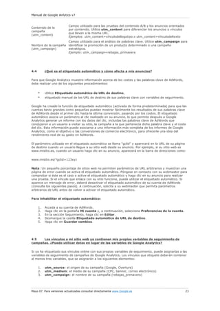 Manual de Google Anlytics v7
Mayo 07. Para versiones actualizadas consultar directamente www.Google.es 23
Contenido de la
campaña
(utm_content)
Campo utilizado para las pruebas del contenido A/B y los anuncios orientados
por contenido. Utilice utm_content para diferenciar los anuncios o vínculos
que llevan a la misma URL.
Ejemplos: utm_content=vínculodellogotipo o utm_content=vínculodeltexto
Nombre de la campaña
(utm_campaign)
Campo utilizado para el análisis de palabras clave. Utilice utm_campaign para
identificar la promoción de un producto determinado o una campaña
estratégica.
Ejemplo: utm_campaign=rebajas_primavera
4.4 ¿Qué es el etiquetado automático y cómo afecta a mis anuncios?
Para que Google Analytics muestre información acerca de los costes y las palabras clave de AdWords,
debe realizar uno de los siguientes procedimientos:
• Utilice Etiquetado automático de URL de destino,
• etiquetado manual de las URL de destino de sus palabras clave con variables de seguimiento.
Google ha creado la función de etiquetado automático (activada de forma predeterminada) para que las
cuentas tanto grandes como pequeñas puedan mostrar fácilmente los resultados de sus palabras clave
de AdWords desde el primer clic hasta la última conversión, pasando por los costes. El etiquetado
automático asocia un parámetro al clic realizado en su anuncio, lo que permite después a Google
Analytics generar un informe con los datos del clic, incluidas las palabras clave de AdWords que
condujeron a un usuario a visitar su sitio, la campaña a la que pertenecía dicha palabra clave y el coste
del clic. Esta información puede asociarse a una información más completa de los informes de Google
Analytics, como el objetivo o las conversiones de comercio electrónico, para ofrecerle una idea del
rendimiento real de su gasto en AdWords.
El parámetro utilizado en el etiquetado automático se llama "gclid" y aparecerá en la URL de su página
de destino cuando un usuario llegue a su sitio web desde su anuncio. Por ejemplo, si su sitio web es
www.misitio.es, cuando un usuario haga clic en su anuncio, aparecerá en la barra de direcciones como:
www.misitio.es/?gclid=123xyz
Nota: Un pequeño porcentaje de sitios web no permiten parámetros de URL arbitrarios y muestran una
página de error cuando se activa el etiquetado automático. Póngase en contacto con su webmaster para
comprobar si éste es el caso o active el etiquetado automático y haga clic en su anuncio para realizar
una prueba. Si el vínculo que enlaza con su sitio funciona, puede utilizar el etiquetado automático. Si
aparece un mensaje de error, deberá desactivar el etiquetado automático de su cuenta de AdWords
(consulte los siguientes pasos). A continuación, solicite a su webmaster que permita parámetros
arbitrarios de URL antes de volver a activar el etiquetado automático.
Para inhabilitar el etiquetado automático:
1. Acceda a su cuenta de AdWords.
2. Haga clic en la pestaña Mi cuenta y, a continuación, seleccione Preferencias de la cuenta.
3. En la sección Seguimiento, haga clic en Editar.
4. Desmarque la casilla Etiquetado automático de URL de destino.
5. Haga clic en Guardar cambios.
4.5 Los vínculos a mi sitio web ya contienen mis propias variables de seguimiento de
campañas. ¿Puedo utilizar éstas en lugar de las variables de Google Analytics?
Si ya ha etiquetado sus vínculos online con sus propias variables de seguimiento, puede asignarlas a las
variables de seguimiento de campañas de Google Analytics. Los vínculos que etiquete deberán contener
al menos tres variables, que se asignarán a los siguientes elementos:
1. utm_source: el origen de su campaña (Google, Overture)
2. utm_medium: el medio de su campaña (CPC, banner, correo electrónico)
3. utm_campaign: el nombre de su campaña (rebajas_primavera)
 