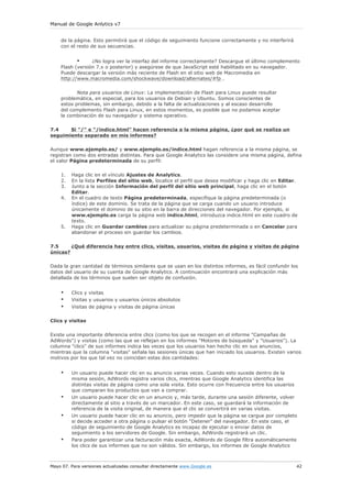 Manual de Google Anlytics v7
Mayo 07. Para versiones actualizadas consultar directamente www.Google.es 42
de la página. Esto permitirá que el código de seguimiento funcione correctamente y no interferirá
con el resto de sus secuencias.
• ¿No logra ver la interfaz del informe correctamente? Descargue el último complemento
Flash (versión 7.x o posterior) y asegúrese de que JavaScript esté habilitado en su navegador.
Puede descargar la versión más reciente de Flash en el sitio web de Macromedia en
http://www.macromedia.com/shockwave/download/alternates/#fp .
Nota para usuarios de Linux: La implementación de Flash para Linux puede resultar
problemática, en especial, para los usuarios de Debian y Ubuntu. Somos conscientes de
estos problemas, sin embargo, debido a la falta de actualizaciones y al escaso desarrollo
del complemento Flash para Linux, en estos momentos, es posible que no podamos aceptar
la combinación de su navegador y sistema operativo.
7.4 Si "/" e "/indice.html" hacen referencia a la misma página, ¿por qué se realiza un
seguimiento separado en mis informes?
Aunque www.ejemplo.es/ y www.ejemplo.es/indice.html hagan referencia a la misma página, se
registran como dos entradas distintas. Para que Google Analytics las considere una misma página, defina
el valor Página predeterminada de su perfil:
1. Haga clic en el vínculo Ajustes de Analytics.
2. En la lista Perfiles del sitio web, localice el perfil que desea modificar y haga clic en Editar.
3. Junto a la sección Información del perfil del sitio web principal, haga clic en el botón
Editar.
4. En el cuadro de texto Página predeterminada, especifique la página predeterminada (o
índice) de este dominio. Se trata de la página que se carga cuando un usuario introduce
únicamente el dominio de su sitio en la barra de direcciones del navegador. Por ejemplo, si
www.ejemplo.es carga la página web indice.html, introduzca indice.html en este cuadro de
texto.
5. Haga clic en Guardar cambios para actualizar su página predeterminada o en Cancelar para
abandonar el proceso sin guardar los cambios.
7.5 ¿Qué diferencia hay entre clics, visitas, usuarios, visitas de página y visitas de página
únicas?
Dada la gran cantidad de términos similares que se usan en los distintos informes, es fácil confundir los
datos del usuario de su cuenta de Google Analytics. A continuación encontrará una explicación más
detallada de los términos que suelen ser objeto de confusión.
• Clics y visitas
• Visitas y usuarios y usuarios únicos absolutos
• Visitas de página y visitas de página únicas
Clics y visitas
Existe una importante diferencia entre clics (como los que se recogen en el informe "Campañas de
AdWords") y visitas (como las que se reflejan en los informes "Motores de búsqueda" y "Usuarios"). La
columna "clics" de sus informes indica las veces que los usuarios han hecho clic en sus anuncios,
mientras que la columna "visitas" señala las sesiones únicas que han iniciado los usuarios. Existen varios
motivos por los que tal vez no coincidan estas dos cantidades:
• Un usuario puede hacer clic en su anuncio varias veces. Cuando esto sucede dentro de la
misma sesión, AdWords registra varios clics, mientras que Google Analytics identifica las
distintas visitas de página como una sola visita. Esto ocurre con frecuencia entre los usuarios
que comparan los productos que van a comprar.
• Un usuario puede hacer clic en un anuncio y, más tarde, durante una sesión diferente, volver
directamente al sitio a través de un marcador. En este caso, se guardará la información de
referencia de la visita original, de manera que el clic se convertirá en varias visitas.
• Un usuario puede hacer clic en su anuncio, pero impedir que la página se cargue por completo
si decide acceder a otra página o pulsar el botón "Detener" del navegador. En este caso, el
código de seguimiento de Google Analytics es incapaz de ejecutar o enviar datos de
seguimiento a los servidores de Google. Sin embargo, AdWords registrará un clic.
• Para poder garantizar una facturación más exacta, AdWords de Google filtra automáticamente
los clics de sus informes que no son válidos. Sin embargo, los informes de Google Analytics
 