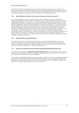 Manual de Google Anlytics v7
Mayo 07. Para versiones actualizadas consultar directamente www.Google.es 54
No. Si para usted son importantes las funciones de personalización del escritorio, le sugerimos que
utilice el nuevo escritorio de Google Analytics. Si desea limitar la disponibilidad de los datos en un perfil
concreto para ciertos usuarios, le recomendamos que no les facilite acceso a la interfaz de informes y,
en su lugar, programe un mensaje de correo electrónico con los datos pertinentes
7.25 ¿Qué significa el mensaje "Este informe se basa en datos de muestra"?
En un informe basado en datos de muestra, algunos de los resultados se estiman a partir de una
muestra estadística de las visitas al sitio. El muestreo se lleva a cabo cuando el usuario utiliza el menú
desplegable "Segmento" en un informe, y los datos resultantes de dicho segmento contienen más de
medio millón de visitas. Los datos de muestreo permiten a Google Analytics generar informes de gran
volumen rápidamente. Algunos valores presentarán un rango de confianza de "*", lo cual indica que no
hay suficientes datos para realizar una estimación exacta. En un informe basado en datos de muestra,
algunos resultados son estimados, mientras que otros corresponden a valores reales. Los valores
incluidos en la tabla siempre son estimaciones. Muchos informes incluyen una frase de resumen como,
por ejemplo, " X enviados mediante Y ". El valor Y (en relación con el segmento seleccionado)
corresponde siempre a una estimación. Los valores del gráfico, así como los indicadores cualitativos, son
valores reales. Sin embargo, si se aplica un filtro a la tabla (utilizando la casilla a este efecto que
encontrará al final de la tabla), los valores del gráfico de visitas y los indicadores cualitativos cambiarán
y pasarán a mostrar estimaciones.
7.26 ¿Qué significa google[referencia]?
No todas las referencias de los dominios de Google.es proceden de búsquedas orgánicas o de los
anuncios de AdWords. Las referencias pueden proceder de diversos orígenes, como entradas de los
Grupos de Google, base.google.com o páginas estáticas de sitios web relacionados con Google. Estas
visitas se denominan [referencia] en lugar de [orgánica] o [cpc].
7.27 ¿Qué son las referencias que proceden de pagead2.googlesyndication.com?
Las referencias procedentes de pagead2.googlesyndication.com son clics realizados en sus anuncios
de AdWords que se publican en la red de contenido, específicamente, los anuncios que se muestran en
los sitios web de los editores del programa AdSense.
Puede utilizar el etiquetado automático de URL de destino o establecer sus propias variables de campaña
para realizar el seguimiento de sus anuncios de manera más eficaz. Si utiliza cualquiera de estos dos
métodos, permitirá a Google Analytics reunir toda la información relativa a campañas y palabras clave,
además de otros datos para cada clic que reciban sus anuncios.
 