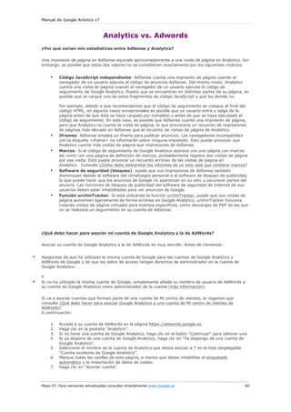 Manual de Google Anlytics v7
Mayo 07. Para versiones actualizadas consultar directamente www.Google.es 60
Analytics vs. Adwords
¿Por qué varían mis estadísticas entre AdSense y Analytics?
Una impresión de página en AdSense equivale aproximadamente a una visita de página en Analytics. Sin
embargo, es posible que estos dos valores no se contabilicen exactamente por los siguientes motivos:
• Código JavaScript independiente: AdSense cuenta una impresión de página cuando el
navegador de un usuario ejecuta el código de anuncios AdSense. Del mismo modo, Analytics
cuenta una visita de página cuando el navegador de un usuario ejecuta el código de
seguimiento de Google Analytics. Puesto que se encuentran en distintas partes de su página, es
posible que se cargue uno de estos fragmentos de código JavaScript y que los demás no.
Por ejemplo, debido a que recomendamos que el código de seguimiento se coloque al final del
código HTML, en algunos casos excepcionales es posible que un usuario entre y salga de la
página antes de que ésta se haya cargado por completo y antes de que se haya ejecutado el
código de seguimiento. En este caso, es posible que AdSense cuente una impresión de página,
pero que Analytics no cuente la visita de página, lo que provocaría un recuento de impresiones
de páginas más elevado en AdSense que el recuento de visitas de página de Analytics.
• Iframes: AdSense emplea un iframe para publicar anuncios. Los navegadores incompatibles
con la etiqueta <iframe> no informarán sobre ninguna impresión. Esto puede provocar que
Analytics cuente más visitas de página que impresiones de AdSense.
• Marcos: Si el código de seguimiento de Google Analytics aparece con una página con marcos
así como con una página de definición de marcos, probablemente registre dos visitas de página
por esa visita. Esto puede provocar un recuento erróneo de las visitas de página en
Analytics. Consulte ¿Cómo debo interpretar los informes de un sitio web que contiene marcos?
• Software de seguridad (bloqueo): puede que sus impresiones de AdSense también
disminuyan debido al software del cortafuegos personal o al software de bloqueo de publicidad,
lo que puede hacer que los anuncios de Google no aparezcan en su sitio u oscurecer partes del
anuncio. Las funciones de bloqueo de publicidad del software de seguridad de Internet de sus
usuarios deben estar inhabilitadas para ver anuncios de Google.
• Función urchinTracker: Si está utilizando la función urchinTracker, puede que sus visitas de
página aumenten ligeramente de forma errónea en Google Analytics. urchinTracker funciona
creando visitas de página virtuales para eventos específicos, como descargas de PDF de las que
no se realizará un seguimiento en su cuenta de AdSense.
¿Qué debo hacer para asociar mi cuenta de Google Analytics a la de AdWords?
Asociar su cuenta de Google Analytics a la de AdWords es muy sencillo. Antes de comenzar:
• Asegúrese de que ha utilizado la misma cuenta de Google para las cuentas de Google Analytics y
AdWords de Google y de que los datos de acceso tengan derechos de administrador en la cuenta de
Google Analytics.
o
• Si no ha utilizado la misma cuenta de Google, simplemente añada su nombre de usuario de AdWords a
su cuenta de Google Analytics como administrador de la cuenta (más información).
Si va a asociar cuentas que forman parte de una cuenta de Mi centro de clientes, le rogamos que
consulte ¿Qué debo hacer para asociar Google Analytics a una cuenta de Mi centro de clientes de
AdWords?
A continuación:
1. Acceda a su cuenta de AdWords en la página https://adwords.google.es.
2. Haga clic en la pestaña "Analytics".
3. Si no tiene una cuenta de Google Analytics, haga clic en el botón "Continuar" para obtener una.
4. Si ya dispone de una cuenta de Google Analytics, haga clic en "Ya dispongo de una cuenta de
Google Analytics".
5. Seleccione el nombre de la cuenta de Analytics que desea asociar a * en la lista desplegable
"Cuenta existente de Google Analytics".
6. Marque todas las casillas de esta página, a menos que desee inhabilitar el etiquetado
automático y la importación de datos de costes.
7. Haga clic en "Asociar cuenta".
 