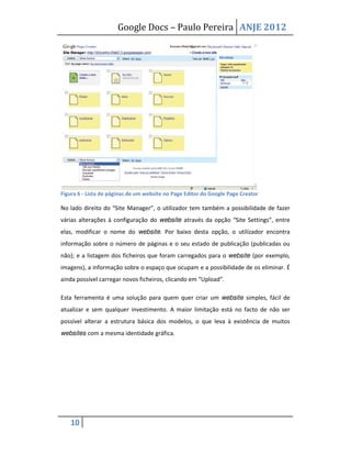 Google Docs – Paulo Pereira ANJE 2012




Figura 6 - Lista de páginas de um website no Page Editor do Google Page Creator

No lado direito do “Site Manager”, o utilizador tem também a possibilidade de fazer
várias alterações à configuração do website através da opção “Site Settings”, entre
elas, modificar o nome do website. Por baixo desta opção, o utilizador encontra
informação sobre o número de páginas e o seu estado de publicação (publicadas ou
não); e a listagem dos ficheiros que foram carregados para o website (por exemplo,
imagens), a informação sobre o espaço que ocupam e a possibilidade de os eliminar. É
ainda possível carregar novos ficheiros, clicando em “Upload”.

Esta ferramenta é uma solução para quem quer criar um website simples, fácil de
atualizar e sem qualquer investimento. A maior limitação está no facto de não ser
possível alterar a estrutura básica dos modelos, o que leva à existência de muitos
websites com a mesma identidade gráfica.




   10
 
