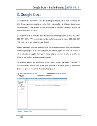 Google Docs – Paulo Pereira ANJE 2012

3. Google Docs
O Google Docs é atualmente uma das suites gratuitas do Office mais populares on-
line. O seu aspeto simples torna muito fácil a navegação e a utilização das diversas
funcionalidades. Para aceder a esta ferramenta o utilizador necessita apenas de
possuir uma conta no Gmail.

O Google Docs lê os formatos de ficheiros mais conhecidos como o DOC, XLS, ODT,
ODS, RTF, CSV e PPT, permitindo guardar os ficheiros nos formatos DOC, XLS, CSV,
ODS, ODT, PDF, RTF e HTML (Google, 2008a).

Através da página principal podemos criar um novo documento, folha de cálculo ou
apresentação (Figura 7). O utilizador pode, no entanto, optar por abrir um ficheiro já
criado através da opção “Carregar”. Nesta página também é feita a gestão dos
ficheiros, que podem ser guardados em pastas.

Os ficheiros podem ser partilhados neste espaço através da opção “Partilhar”. O
utilizador deverá indicar com quem quer partilhar o ficheiro, quais as permissões
dadas e se quer ou não enviar-lhes convite (Figura 8).




Figura 7 – Google Docs


   11
 