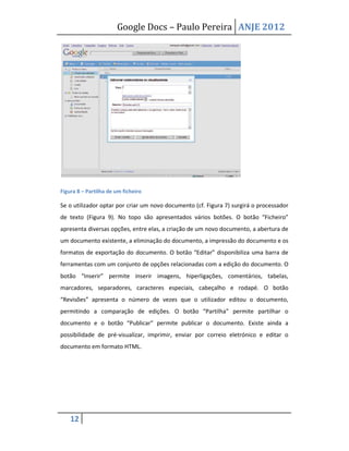 Google Docs – Paulo Pereira ANJE 2012




Figura 8 – Partilha de um ficheiro

Se o utilizador optar por criar um novo documento (cf. Figura 7) surgirá o processador
de texto (Figura 9). No topo são apresentados vários botões. O botão “Ficheiro”
apresenta diversas opções, entre elas, a criação de um novo documento, a abertura de
um documento existente, a eliminação do documento, a impressão do documento e os
formatos de exportação do documento. O botão “Editar” disponibiliza uma barra de
ferramentas com um conjunto de opções relacionadas com a edição do documento. O
botão “Inserir” permite inserir imagens, hiperligações, comentários, tabelas,
marcadores, separadores, caracteres especiais, cabeçalho e rodapé. O botão
“Revisões” apresenta o número de vezes que o utilizador editou o documento,
permitindo a comparação de edições. O botão “Partilha” permite partilhar o
documento e o botão “Publicar” permite publicar o documento. Existe ainda a
possibilidade de pré-visualizar, imprimir, enviar por correio eletrónico e editar o
documento em formato HTML.




    12
 