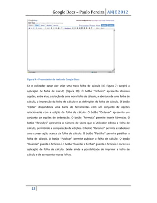 Google Docs – Paulo Pereira ANJE 2012




Figura 9 – Processador de texto do Google Docs

Se o utilizador optar por criar uma nova folha de cálculo (cf. Figura 7) surgirá a
aplicação de folha de cálculo (Figura 10). O botão “Ficheiro” apresenta diversas
opções, entre elas, a criação de uma nova folha de cálculo, a abertura de uma folha de
cálculo, a impressão da folha de cálculo e as definições da folha de cálculo. O botão
“Editar” disponibiliza uma barra de ferramentas com um conjunto de opções
relacionadas com a edição da folha de cálculo. O botão “Ordenar” apresenta um
conjunto de opções de ordenação. O botão “Fórmula” permite inserir fórmulas. O
botão “Revisões” apresenta o número de vezes que o utilizador editou a folha de
cálculo, permitindo a comparação de edições. O botão “Debater” permite estabelecer
uma conversação acerca da folha de cálculo. O botão “Partilha” permite partilhar a
folha de cálculo. O botão “Publicar” permite publicar a folha de cálculo. O botão
“Guardar” guarda o ficheiro e o botão “Guardar e Fechar” guarda o ficheiro e encerra a
aplicação de folha de cálculo. Existe ainda a possibilidade de imprimir a folha de
cálculo e de acrescentar novas folhas.




   13
 