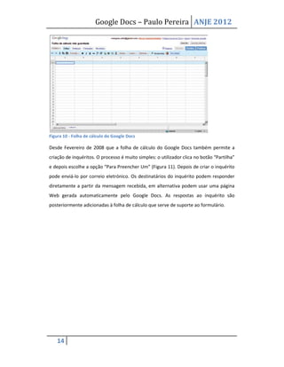 Google Docs – Paulo Pereira ANJE 2012




Figura 10 - Folha de cálculo do Google Docs

Desde Fevereiro de 2008 que a folha de cálculo do Google Docs também permite a
criação de inquéritos. O processo é muito simples: o utilizador clica no botão “Partilha”
e depois escolhe a opção “Para Preencher Um” (Figura 11). Depois de criar o inquérito
pode enviá-lo por correio eletrónico. Os destinatários do inquérito podem responder
diretamente a partir da mensagem recebida, em alternativa podem usar uma página
Web gerada automaticamente pelo Google Docs. As respostas ao inquérito são
posteriormente adicionadas à folha de cálculo que serve de suporte ao formulário.




    14
 