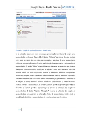 Google Docs – Paulo Pereira ANJE 2012




Figura 11 - Criação de um inquérito com o Google Docs

Se o utilizador optar por criar uma nova apresentação (cf. Figura 7) surgirá uma
apresentação em branco (Figura 12). O botão “Ficheiro” apresenta diversas opções,
entre elas, a criação de uma nova apresentação, a abertura de uma apresentação
existente, a importação de um ficheiro, a eliminação da apresentação e a impressão da
apresentação. O botão “Editar” disponibiliza uma barra de ferramentas por cima do
diapositivo com um conjunto de opções de edição, e uma outra barra no topo que
permite inserir um novo diapositivo, duplicar o diapositivo, eliminar o diapositivo,
inserir uma imagem, inserir uma forma e alterar o tema. O botão “Revisões” apresenta
o número de vezes que o utilizador editou a apresentação, permitindo a comparação
de edições. O botão “Partilha” permite partilhar a apresentação. O botão “Publicar”
permite publicar a apresentação. O botão “Guardar” guarda a apresentação. O botão
“Guardar e Fechar” guarda a apresentação e encerra a aplicação de criação de
apresentações. O botão “Rejeitar Alterações” encerra a aplicação de criação de
apresentações sem guardar as alterações feitas à apresentação. Existe ainda a
possibilidade de iniciar a apresentação e de a enviar por correio eletrónico.




   15
 