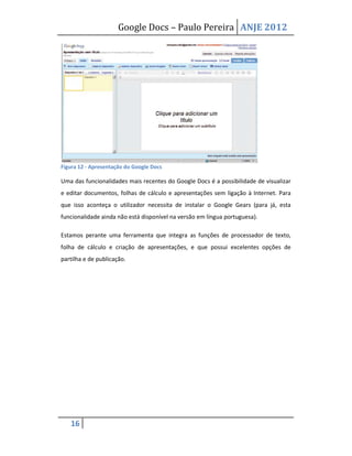 Google Docs – Paulo Pereira ANJE 2012




Figura 12 - Apresentação do Google Docs

Uma das funcionalidades mais recentes do Google Docs é a possibilidade de visualizar
e editar documentos, folhas de cálculo e apresentações sem ligação à Internet. Para
que isso aconteça o utilizador necessita de instalar o Google Gears (para já, esta
funcionalidade ainda não está disponível na versão em língua portuguesa).

Estamos perante uma ferramenta que integra as funções de processador de texto,
folha de cálculo e criação de apresentações, e que possui excelentes opções de
partilha e de publicação.




   16
 