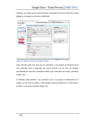 Google Docs – Paulo Pereira ANJE 2012

lembrete, que pode assumir vários formatos: mensagem de correio eletrónico, janela
popup ou mensagem escrita para o telemóvel.




Figura 14 - Dados do evento no Google Calendar

Cada utilizador pode criar mais que um calendário, o que poderá ser bastante útil se
este pretender fazer a separação das várias vertentes da sua vida. Há também
possibilidade de subscrever calendários públicos (ex. calendários de amigos, calendário
escolar, etc.).

O utilizador pode partilhar o seu calendário com o seu grupo de colaboradores ou
amigos ou até torná-lo público, sendo também possível determinar a informação a
partilhar e com quem a partilhar (Figura 15).




    18
 