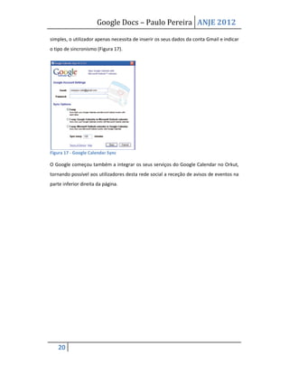 Google Docs – Paulo Pereira ANJE 2012

simples, o utilizador apenas necessita de inserir os seus dados da conta Gmail e indicar
o tipo de sincronismo (Figura 17).




Figura 17 - Google Calendar Sync

O Google começou também a integrar os seus serviços do Google Calendar no Orkut,
tornando possível aos utilizadores desta rede social a receção de avisos de eventos na
parte inferior direita da página.




    20
 
