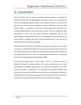 Google Docs – Paulo Pereira ANJE 2012

6. Conclusões
Hoje em dia são cada vez mais as ferramentas disponíveis para a construção de
ambientes colaborativos de aprendizagem que podem e devem servir o processo de
ensino e aprendizagem (Attwell, 2007). A esta realidade, junta-se o facto de serem
cada vez mais os alunos que as conhecem, utilizam e dominam. Tal como refere
Prensky (2001), os estudantes de hoje são nativos digitais que funcionam num
ambiente digital durante a maior parte do seu tempo. Cabe aos professores saber
enquadrá-las e usá-las nas suas práticas educativas, explorando todas as suas
potencialidades. Carvalho (2007) alerta para a necessidade dos professores terem um
espírito aberto e adaptável para estas novas ferramentas, pois o que hoje parece
fascinante em breve pertencerá ao passado.

O fenómeno Web 2.0 também é inevitável nas empresas. De acordo com um estudo
da Forrester, os trabalhadores estão mais conscientes do potencial destas ferramentas
para o desempenho das suas tarefas e os próprios administradores de Tecnologias de
Informação verificaram que a sua não disponibilização pode limitar a colaboração
entre os funcionários (Computerworld Portugal, 2008).

As ferramentas Google como o Page Creator, o Docs e o Calendar podem ser
facilmente incluídas nas práticas letivas dos alunos, proporcionando uma maior
diversidade de estratégias comunicativas, um aumento da motivação e uma maior
cultura de partilha e colaboração. A sua utilização nas empresas também pode
constituir uma mais-valia considerável, pois aumentam a produtividade e fomentam a
colaboração entre funcionários sem qualquer custo. A área social é outra das vertentes
onde estas ferramentas podem desempenhar um papel bastante importante.




   21
 