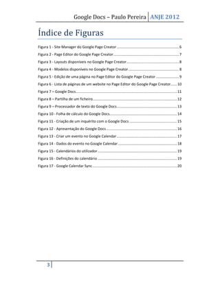 Google Docs – Paulo Pereira ANJE 2012

Índice de Figuras
Figura 1 - Site Manager do Google Page Creator ........................................................... 6
Figura 2 - Page Editor do Google Page Creator .............................................................. 7
Figura 3 - Layouts disponíveis no Google Page Creator.................................................. 8
Figura 4 - Modelos disponíveis no Google Page Creator ................................................ 8
Figura 5 - Edição de uma página no Page Editor do Google Page Creator ...................... 9
Figura 6 - Lista de páginas de um website no Page Editor do Google Page Creator...... 10
Figura 7 – Google Docs................................................................................................ 11
Figura 8 – Partilha de um ficheiro................................................................................ 12
Figura 9 – Processador de texto do Google Docs ......................................................... 13
Figura 10 - Folha de cálculo do Google Docs................................................................ 14
Figura 11 - Criação de um inquérito com o Google Docs ............................................. 15
Figura 12 - Apresentação do Google Docs ................................................................... 16
Figura 13 - Criar um evento no Google Calendar ......................................................... 17
Figura 14 - Dados do evento no Google Calendar ........................................................ 18
Figura 15 - Calendários do utilizador ........................................................................... 19
Figura 16 - Definições do calendário ........................................................................... 19
Figura 17 - Google Calendar Sync ................................................................................ 20




       3
 