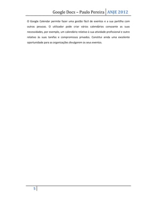 Google Docs – Paulo Pereira ANJE 2012

O Google Calendar permite fazer uma gestão fácil de eventos e a sua partilha com
outras pessoas. O utilizador pode criar vários calendários consoante as suas
necessidades, por exemplo, um calendário relativo à sua atividade profissional e outro
relativo às suas tarefas e compromissos privados. Constitui ainda uma excelente
oportunidade para as organizações divulgarem os seus eventos.




     5
 