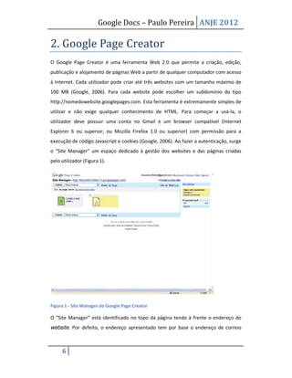 Google Docs – Paulo Pereira ANJE 2012

2. Google Page Creator
O Google Page Creator é uma ferramenta Web 2.0 que permite a criação, edição,
publicação e alojamento de páginas Web a partir de qualquer computador com acesso
à Internet. Cada utilizador pode criar até três websites com um tamanho máximo de
100 MB (Google, 2006). Para cada website pode escolher um subdomínio do tipo
http://nomedowebsite.googlepages.com. Esta ferramenta é extremamente simples de
utilizar e não exige qualquer conhecimento de HTML. Para começar a usá-la, o
utilizador deve possuir uma conta no Gmail e um browser compatível (Internet
Explorer 6 ou superior; ou Mozilla Firefox 1.0 ou superior) com permissão para a
execução de código Javascript e cookies (Google, 2006). Ao fazer a autenticação, surge
o “Site Manager” um espaço dedicado à gestão dos websites e das páginas criadas
pelo utilizador (Figura 1).




Figura 1 - Site Manager do Google Page Creator

O “Site Manager” está identificado no topo da página tendo à frente o endereço do
website. Por defeito, o endereço apresentado tem por base o endereço de correio



     6
 